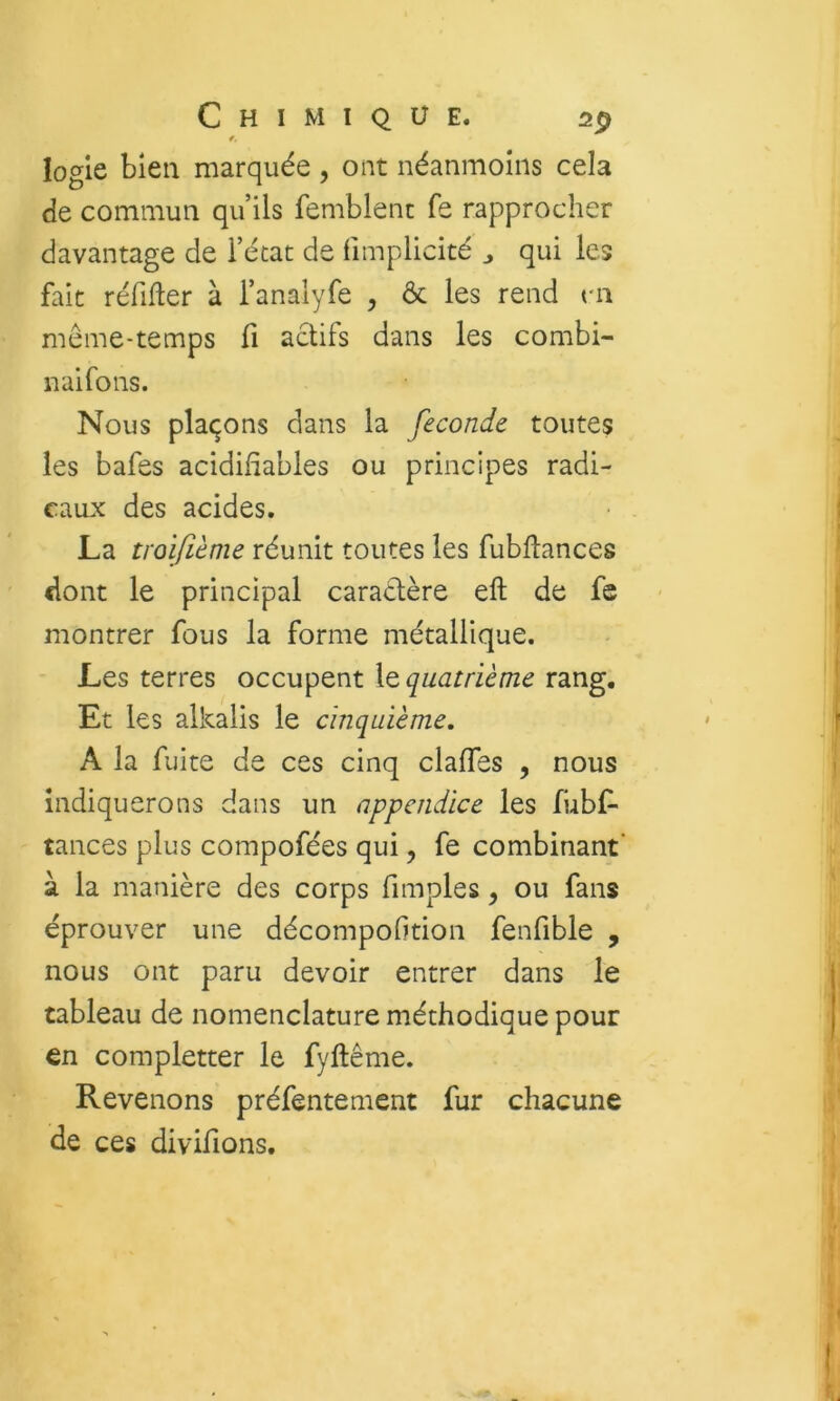 îogie bien marquée, ont néanmoins cela de commun qu’ils femblenc fe rapprocher davantage de i’écat de fimplicité j qui les fait réfifter à l’analyfe , & les rend m meme-temps fi actifs dans les combi- nai fo ns. Nous plaçons dans la fécondé toutes les bafes acidifîables ou principes radi- caux des acides. La troifième réunit toutes les fubfiances dont le principal caratlère eft de fe montrer fous la forme métallique. Les terres occupent le quatrième rang. Et les alkalis le cinquième. A la fuite de ces cinq claffes , nous indiquerons dans un appendice les fubf- tances plus compofées qui, fe combinant' à la manière des corps fimples, ou fans éprouver une décompofition fenfible , nous ont paru devoir entrer dans le tableau de nomenclature méthodique pour en completter le fyftême. Revenons préfentement fur chacune de ces divifions.