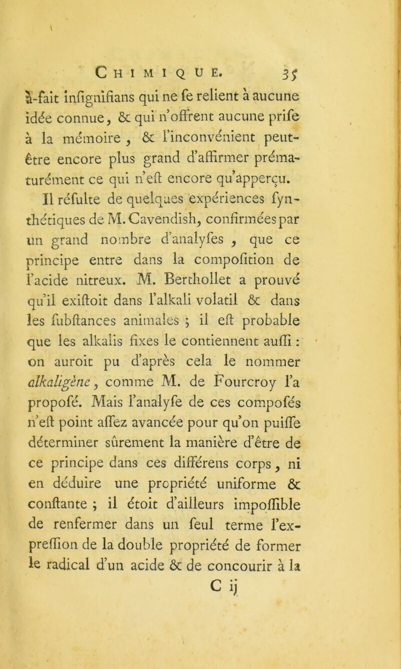 i-faît mfigmfians qui ne fe relient à aucune idée connue, & qui n offrent aucune prife à la mémoire, & l’inconvénient peut- être encore plus grand d’affirmer préma- turément ce qui nefl encore quapperçu. Il réfulte de quelques expériences fyn- thétiques de M. Cavendish, confirmées par un grand nombre d’analyfes , que ce principe entre dans la compofîtion de l’acide nitreux. M. Berthollet a prouvé qu’il exiftoit dans l’alkali volatil & dans les fubflances animales ; il eft probable que les alkalis fixes le contiennent aufli : on auroit pu d’après cela le nommer clkaügène y comme M. de Fourcroy l’a propofé. Mais l’analyfe de ces compofés n’eft point allez avancée pour qu’on puiffe déterminer sûrement la manière d’être de ce principe dans ces différens corps, ni en déduire une propriété uniforme & confiante ; il étoit d’ailleurs impoffible de renfermer dans un feul terme l’ex- preffion de la double propriété de former le radical d’un acide Ôc de concourir à la C ij