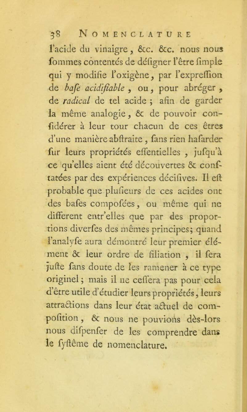 l’acide du vinaigre, ôcc. ôcc. nous nous fommes contentes de ddfigner l’être fimple qui y modifie Toxigène, par rexprefTion de hafe acidifiahk , ou, pour abréger , de radical de tel acide ; afin de garder la même analogie, ôc de pouvoir con- fidérer à leur tour chacun de ces êtres d’une manière abflraite, fans rien hafarder fur leurs propriétés effentielles ^ jufqu’à ce quelles aient été découvertes & conf- tâtées par des expériences décifives. Il eft probable que plufieurs de ces acides ont des bafes compofées, ou même qui ne different entr’elles que par des propor- tions diverfes des mêmes principes; quand l’analyfe aura démontré leur premier élé- ment & leur ordre de filiation , il fera jufte fans doute de les ramener à ce type originel ; mais il ne cefl’era pas pour cela d être utile d’étudier leurs propriétés, leurs attraêlions dans leur état aêluel de com- pofition, & nous ne pouvions dès-lors nous difpenfer de les comprendre'dans le fyftêine de nomenclature.