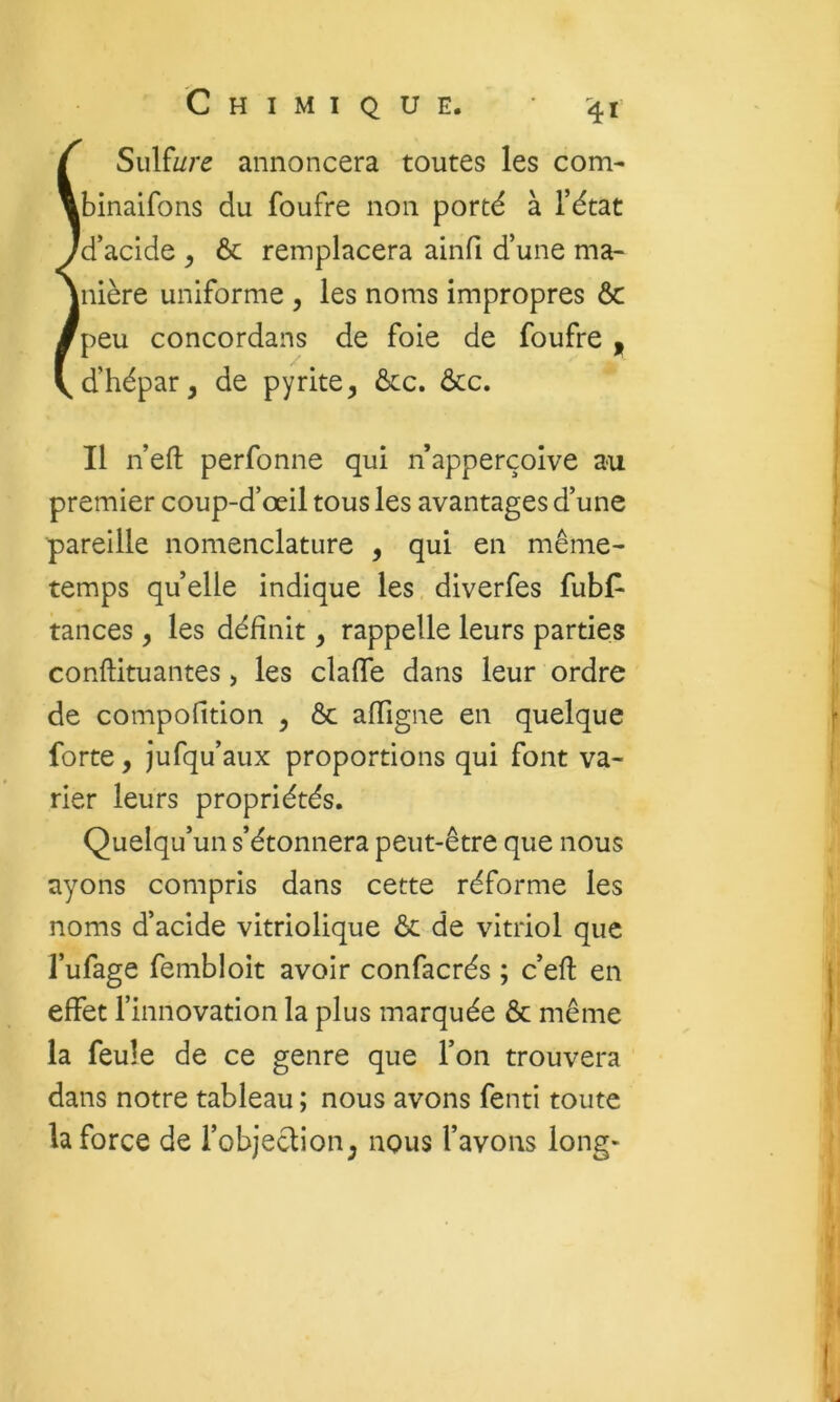 ÎSulfi/re annoncera toutes les corn- binaifons du foufre non porté à l’état d’acide ^ ôc remplacera ainfi d’une ma- nière uniforme , les noms impropres ôc peu concordans de foie de foufre , d’hépar, de pyrite, ôcc. ôcc. Il n’eft perfonne qui n apperçoive au premier coup-d’œil tous les avantages d’une pareille nomenclature , qui en même- temps quelle indique les diverfes fubf- tances, les définit, rappelle leurs parties conftituantes, les clafle dans leur ordre de compofition , ôc afligne en quelque forte, jufqu’aux proportions qui font va- rier leurs propriétés. Quelqu’un s’étonnera peut-être que nous ayons compris dans cette réforme les noms d’acide vitriolique ôc de vitriol que l’ufage fembloit avoir confacrés ; c’efl en effet l’innovation la plus marquée Ôc même la feule de ce genre que l’on trouvera dans notre tableau ; nous avons fenti toute la force de l’objeclion, nous l’avons long-