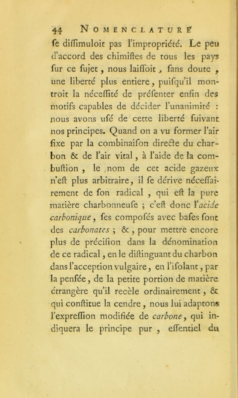 fe difîîmuloit pas l’impropriété. Le peu d’accord des chimiftes de tous les pays fur ce fujet, nous laiiïbit ^ fans doute , une liberté plus entière, puifqu’il mon- troit la néceffité de préfenter enfin des motifs capables de décider funanimité : nous avons ufé de cette liberté fuivant nos principes. Quand on a vu former l’air fixe par la combinaifon direéle du char- bon & de l’air vital, à l’aide de la com- buftion , le .nom de cet acide gazeux n’eft plus arbitraire, il fe dérive nécelTar- rement de fon radical , qui eft la pure matière charbonneufe ; c’eft donc Y acide carbonique, fes compofés avec bafes font des carbonates ; &, pour mettre encore plus de précifion dans la dénomination de ce radical, en le diftinguantdu charbon dans l’acception vulgaire, en l’ifolant, par la penfée, de la petite portion de matière, étrangère qu’il recèle ordinairement, & ' qui conftitue la cendre, nous lui adaptons l’expreffion modifiée de carbone y qui in- diquera le principe pur , eflentiel du