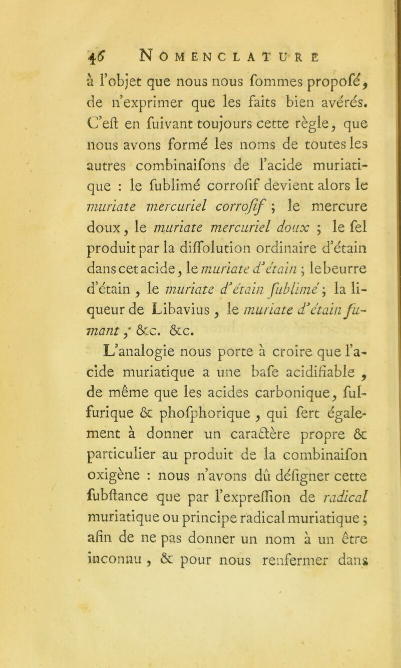 à l’objet que nous nous fommes propofé, de n’exprimer que les faits bien avérés. C’eft en fuivant toujours cette règle, que nous avons formé les noms de toutes les autres combinaifons de l’acide muriati- que : le fublimé corrofif devient alors le viuriate mercuriel corrofif ; le mercure doux 5 le muriate mercuriel doux ; le fel produit par la diffolution ordinaire d’étain danscetacide, letmuriate d'étain ; lebeurre d’étain , le muriate d'étain fublimé ; la li- queur de Libavius , le muriate d'étain fu- mant ,* &c. &c. L’analogie nous porte à croire que l’a- cide muriatique a une bafe acidifiable , de même que les acides carbonique, ful- furique ôc phofphorique , qui fert égale- ment à donner un caraélère propre ôc particulier au produit de la combinaifon oxigène : nous n’avons dû défigner cette fubftance que par l’expreffion de radical muriatique ou principe radical muriatique ; afin de ne pas donner un nom à un être inconnu , & pour nous renfermer dans