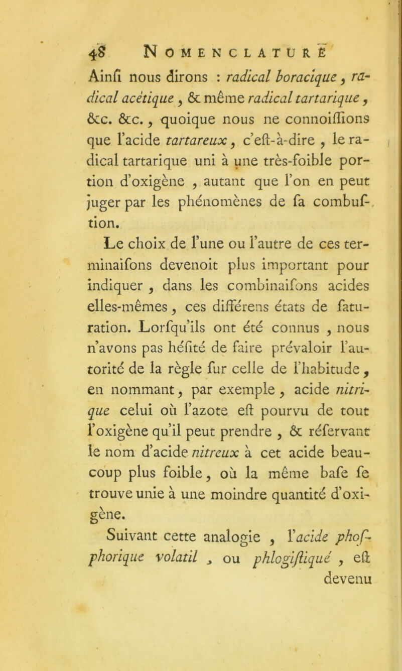 Ainfi nous dirons : radical horacique ^ ra- dical acétique ^ ôc même radical tartarique , ôcc. ôcc., quoique nous ne connoiflions que l’acide tartareux ^ c’eft-à-dire , lera- | dical tartarique uni à une très-foible por- tion d’oxigène ^ autant que l’on en peut Juger par les phénomènes de Ta combuf-, tion. Le choix de l’une ou l’autre de ces ter- minaifons devenoit plus important pour indiquer , dans les combinaihms acides elles-mêmes, ces différens états de fatu- ration. Lorfqu’ils ont été connus , nous n’avons pas héfité de faire prévaloir l’au- torité de la règle fur celle de l’habitude , en nommant ^ par exemple , acide nitri- que celui oii l’azote efl pourvu de tout l’oxigène qu’il peut prendre , Ôc réfervanc le nom d’acide nitreux à cet acide beau- coup plus foible, où la même bafe fe trouve unie à une moindre quantité d’oxi- gène. Suivant cette analogie , Vacide phof- phoriqiie volatil ^ ou phlogifliqué y eü devenu