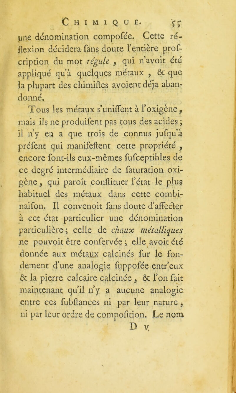 une dénomination compofée. Cette ré- flexion décidera fans doute fentière prof- cription du mot régule , qui n avoit été appliqué qu’à quelques métaux , ôc que la plupart des chimiftes avoient déjà aban- donné. Tous les métaux s’unilTent à l’oxigène 9 mais ils ne produifent pas tous des acides; il n’y eu a que trois de connus jufqu’à préfent qui manifeftent cette propriété , encore font-ils eux-mêmes fufceptibles de ce degré intermédiaire de faturation oxi- gène 5 qui paroît conftituer l’état le plus habituel des métaux dans cette combi- naifon. Il convenoit fans doute d’affeéler à cet état particulier une dénomination particulière ; celle de chaux métalliques ne pouvoir être confervée; elle avoit été donnée aux métaux calcinés fur le fon- dement d’une analogie fuppofée entr’eux & la pierre calcaire calcinée y ôc l’on fait maintenant qu’il n’y a aucune analogie entre ces fubftances ni par leur nature 9 ni par leur ordre de compofition. Le nom D V.