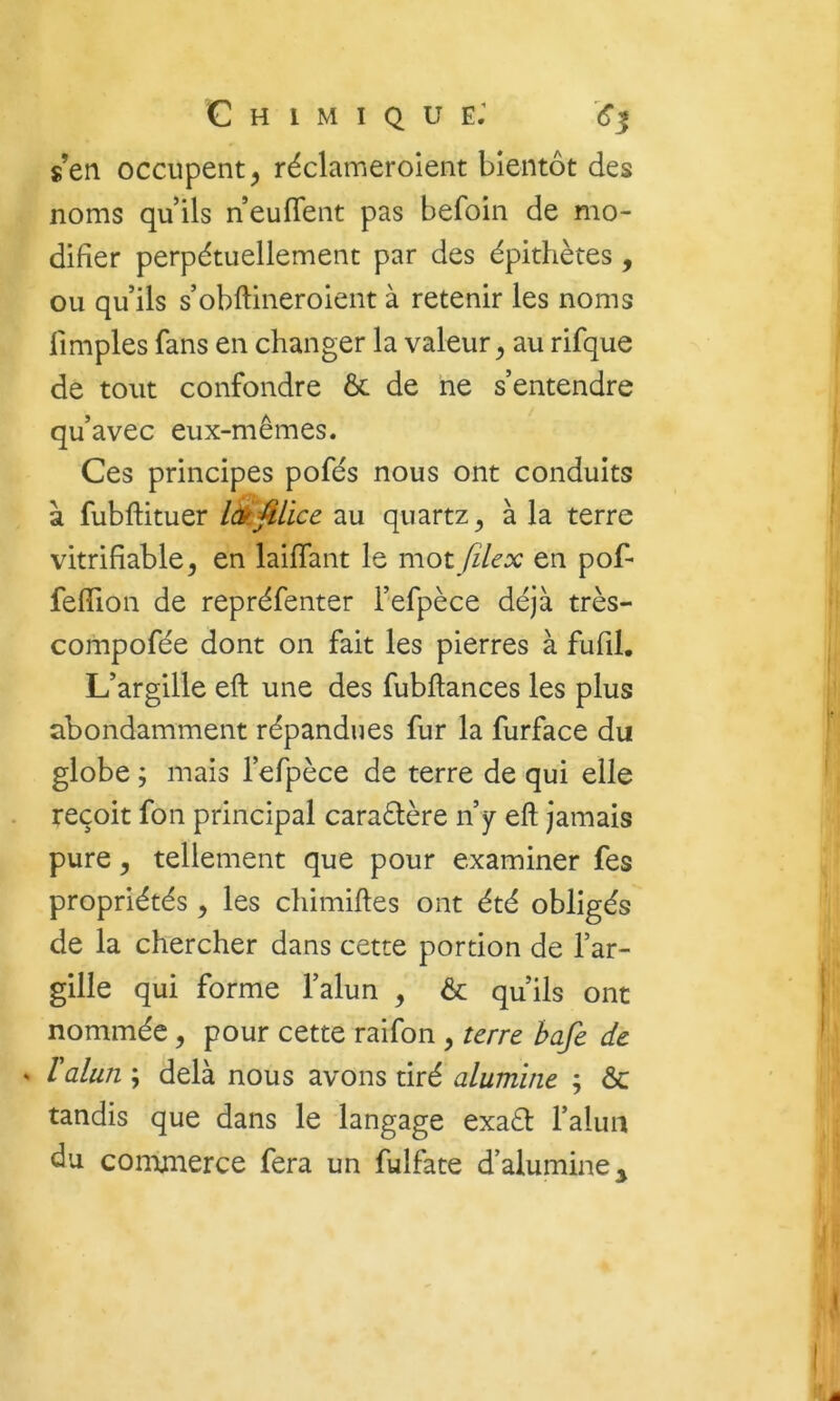 s’en occupent^ réclameroient bientôt des noms qu ils neufient pas befoin de mo- difier perpétuellement par des épithètes, ou qu’ils s’obftineroient à retenir les noms limples fans en changer la valeur^ au rifque de tout confondre & de ne s’entendre qu’avec eux-mêmes. Ces principes pofés nous ont conduits à fubftituer au quartz^ à la terre vitrifîable, en laiffant le mot file x en pof- feflion de repréfenter l’efpèce déjà très- compofée dont on fait les pierres à fufil. L’argille eft une des fubftances les plus abondamment répandues fur la furface du globe ; mais l’efpèce de terre de qui elle reçoit fon principal caraêlère n’y eft jamais pure 5 tellement que pour examiner fes propriétés, les chimiftes ont été obligés de la chercher dans cette portion de l’ar- gille qui forme l’alun , & qu’ils ont nommée, pour cette raifon , terre hafe de . l'alun ; delà nous avons tiré alumine ; & tandis que dans le langage exaêl l’alun du conmierce fera un fulfate d’alumine^