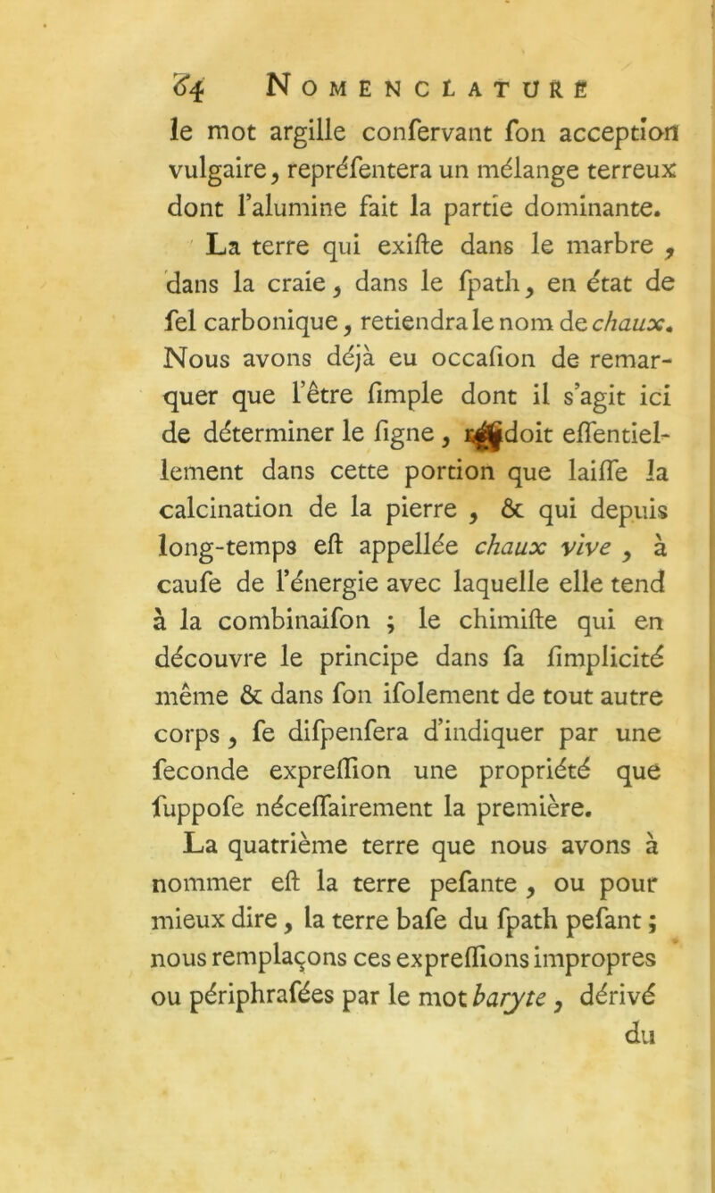 le mot argille confervant fon acceptîad vulgaire, repréfentera un mélange terreux dont l’alumine fait la partie dominante. ' La terre qui exifte dans le marbre , dans la craie, dans le fpath, en état de fel carbonique, retiendra le nom de chaux* Nous avons déjà eu occafion de- remar- quer que l’être fimple dont il s’agit ici de déterminer le figne, ï^doit effentiel- lement dans cette portion que laifle la calcination de la pierre , ôc qui depuis long-temps eft appellée chaux vive y à caufe de l’énergie avec laquelle elle tend à la combinaifon ; le chimifte qui en découvre le principe dans fa fimplicité même & dans fon ifolement de tout autre corps y fe difpenfera d’indiquer par une fécondé exprelïion une propriété que fuppofe néceffairement la première. La quatrième terre que nous avons à nommer eft la terre pefante , ou pour mieux dire, la terre bafe du fpath pefant ; nous remplaçons ces exprelTions impropres ou périphrafées par le mot baryte, dérivé du