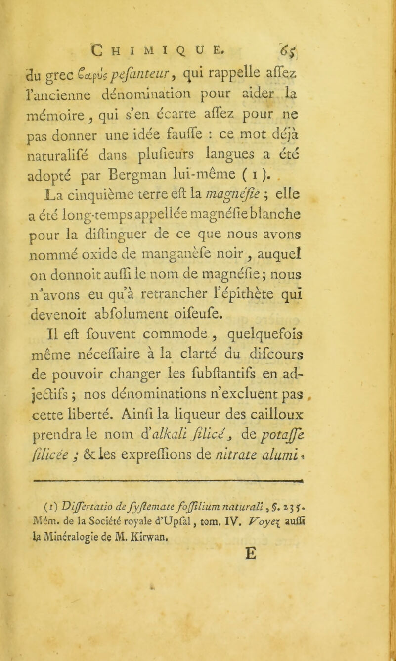 du grec bccpu5 pefanteur^ c^ui rappelle afTez raiicienne dénomiaatioii pour aider la mémoire, qui s en écarte aiïez pour ne pas donner une idée faulTe : ce mot déjà naturalifé dans plufieiirs langues a été adopté par Bergman lui-même ( i ). . La cinquième terre eft la magnéfie ; elle a été long-temps appellée magnéfieblanche pour la diftinguer de ce que nous avons nommé oxide de manganèfe noir ^ auquel on donnoit aulTi le nom de magnéfie ; nous n^’avons eu qu’à retrancher l’épithète qui devenoit abfolument oifeufe. Il eft fouvent commode , quelquefois même néceflaire à la clarté du difcours de pouvoir changer les fubftantifs en ad- jectifs ; nos dénominations n’excluent pas , cette liberté. Ainfi la liqueur des cailloux prendra le nom ^alkali filicé^ de potaffc filicée y ôcies exprefiions de nitrate, alumi*. (i) Dlffertatio de fyjlemate fojfilium naturall, J. f. Mém. de la Société royale d’Upfal, tom. IV. Voye\ aulfi Minéralogie de M. Klrwan, E