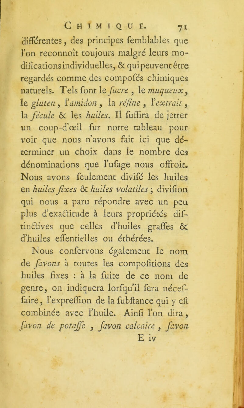 'différentes, des principes femblables que l’on reconnoît toujours malgré leurs mo- difications individuelles^ & qui peuvent être regardés comme des compofés chimiques naturels. Tels font le Jucre , le muqueux^ le gluten y Xamidon y la réfine y Vextrait, la fécule ôc les huiles. Il fuffira de jetter un coup-d’œil fur notre tableau pour voir que nous n’avons fait ici que dé- terminer un choix dans le nombre des dénominations que l’ufage nous offroit. Nous avons feulement divifé les huiles en huiles fixes & huiles volatiles ; divifîoii qui nous a paru répondre avec un peu plus d’exaélitude à leurs propriétés dif- tinêlives que celles d’huiles graffes ôc d’huiles elTentielies ou éthérées. Nous confervons également le nom de favons à toutes les compofitions des huiles fixes : à la fuite de ce nom de genre^ on indiquera lorfqu’il fera nécef- faire^ l’exprefîion de la fubftance qui y eft combinée avec l’huile. Ainfi l’on dira, favori de potaffe y favon calcaire y fcvon E iv