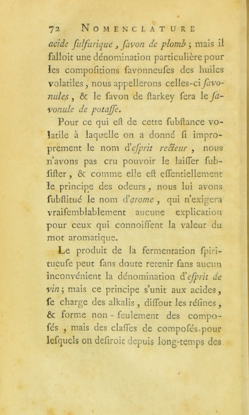 acide fulfuriqué favori de plomb ; mais il falloit une dénomination particulière pour les compofidons favonneufes des huiles volatiles, nous appellerons celles-ci favo- miles y ôc le favon de ftarkey fera le Jà- vonule de potaffe. Pour ce qui eft de cette fubflance vo- latile à laquelle on a donné fi impro- prement le nom d'efprit reB.eur , nous n’avons pas cru pouvoir le laifier fub- fifter, & comme elle eft eflentiellement le principe des odeurs y nous lui avons fubftitué le nom d'ai'ome , qui n’exigera vraifemblablement aucune explication pour ceux qui connoifient la valeur du mot aromatique. Le produit de la fermentation fpiri- tueufe peut fans doute retenir fans aucun inconvénient la dénomination d'efprit de vin; mais ce principe s’unit aux acides, fe charge des alkalis , dilTout les réfines, ôc formée non - feulement des compo- fés , mais des claiTes de compofés.poui* lefquels on defiroit depuis long-temps des