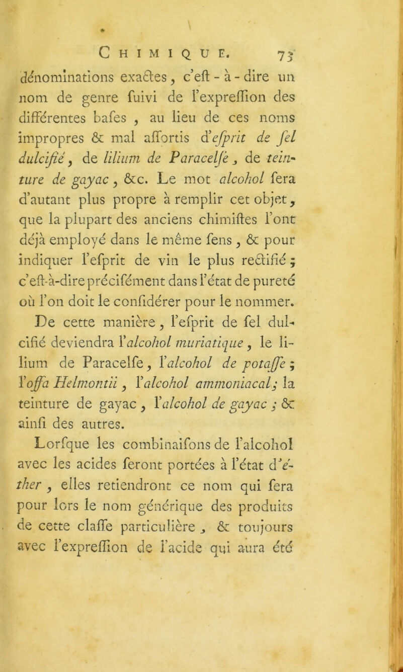 dénominations exaéles , c’eft - à - dire un nom de genre fuivi de l’expreflion des différentes bafes , au lieu de ces noms impropres ôc mal alfortis dicfprit de fel dulcifié, de liliiim de Paracelje ^ de tein-- tare de gayac, &c. Le mot alcohol fera d’autant plus propre à remplir cet objet, que la plupart des anciens chimiftes font déjà employé dans le même fens ^ & pour indiquer l’efprit de vin le plus redifié ; c’eft-à-dire précifément dans Fétat de pureté où Ton doit le confidérer pour le nommer. De cette manière, Fefprit de fel dul- cifié deviendra Xalcohol miiriaticiue , le li- lium de Paracelfe^ Valcohol de potaffe ^ Xoffa Hdmonîii ^ Y alcohol ammoniacal ; la teinture de gayac , Y alcohol de gayac ; ôc ainfi des autres. Lorfque les combinaifons de Falcohol avec les acides feront portées à Fétat dV- ther y elles retiendront ce nom qui fera pour lors le nom générique des produits de cette claffe particulière ^ ôc toujours avec FexprefTion de Facide qui aura été