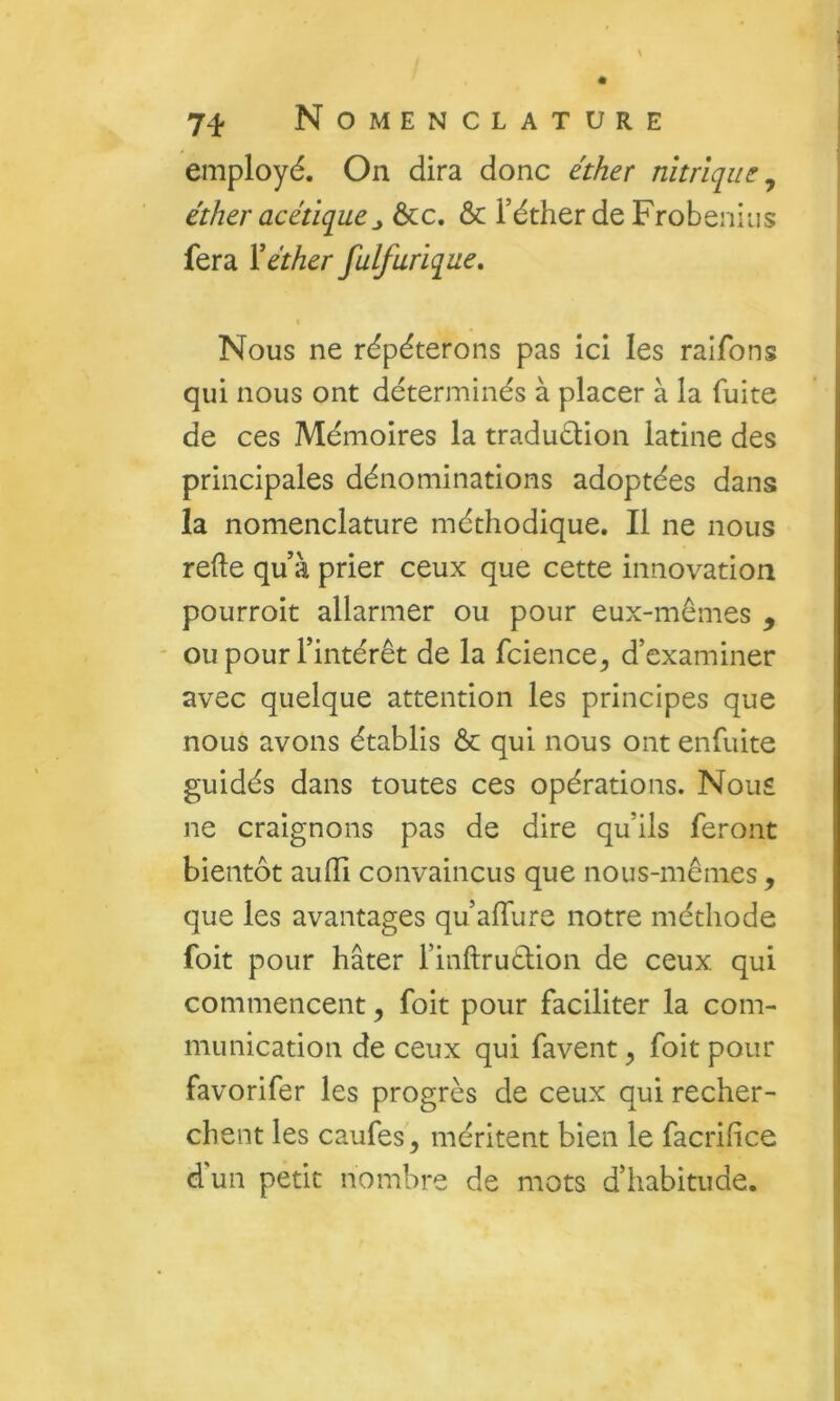 employé. On dira donc éther nitrique^ éther acétiqueÔcc. & l’éther de Frobenius fera Y éther fulfurique. Nous ne répéterons pas ici les raifons qui nous ont déterminés à placer à la fuite de ces Mémoires la traduéüon latine des principales dénominations adoptées dans la nomenclature méthodique. Il ne nous relie qu’à prier ceux que cette innovation pourroit allarmer ou pour eux-mêmes , * ou pour l’intérêt de la fcience^ d’examiner avec quelque attention les principes que nous avons établis ôc qui nous ont enfuite guidés dans toutes ces opérations. Nous ne craignons pas de dire qu’ils feront bientôt aulli convaincus que nous-mêmes , que les avantages qu’alTure notre méthode foit pour hâter l’inllruêlion de ceux qui commencent, foit pour faciliter la com- munication de ceux qui favent ^ foit pour favorifer les progrès de ceux qui recher- chent les caufes, méritent bien le facrifice d'un petit nombre de mots d’habitude.