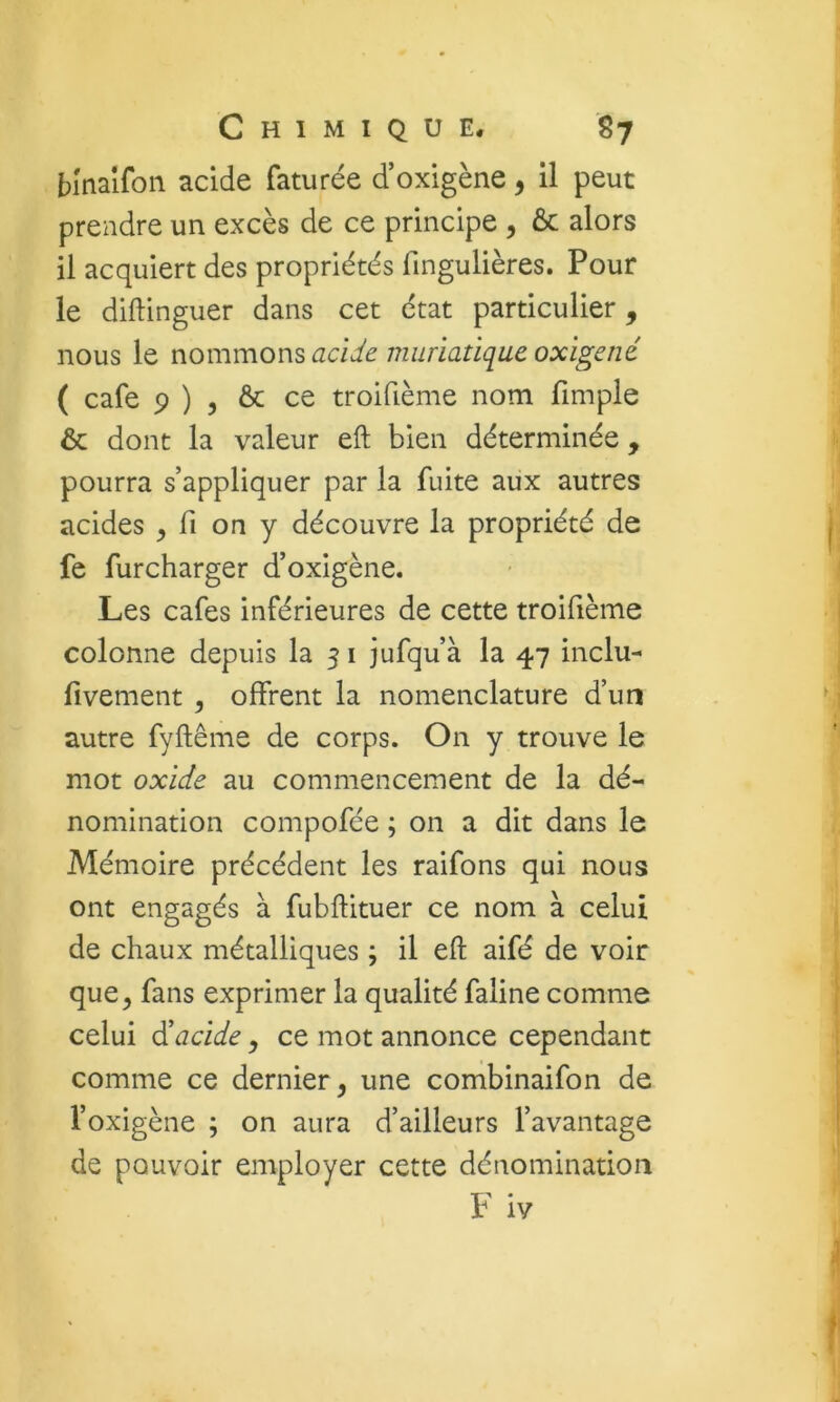 binalfon acide faturée d’oxigène, il peut prendre un excès de ce principe , ôc alors il acquiert des propriétés fingulières. Pour le diftinguer dans cet état particulier, nous le nommons acUe muriatique oxigené ( café 9 ) 5 & ce troifième nom fimple & dont la valeur eft bien déterminée, pourra s’appliquer par la fuite aux autres acides , fi on y découvre la propriété de fe furcharger d’oxigène. Les cafés inférieures de cette troifième colonne depuis la 5 i jufqu’à la 47 inclu- fivement , offrent la nomenclature d’un autre fyftême de corps. On y trouve le mot oxide au commencement de la dé- nomination compofée ; on a dit dans le Mémoire précédent les raifons qui nous ont engagés à fubftituer ce nom à celui de chaux métalliques ; il eft aifé de voir que, fans exprimer la qualité faline comme celui ^acide, ce mot annonce cependant comme ce dernier, une combinaifon de l’oxigène ; on aura d’ailleurs l’avantage de pouvoir employer cette dénomination F iv