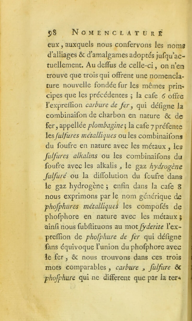 eux, auxquels nous confervons les noms d alliages & d’amalgames adoptés jufqu’ac- tuellement. Au delTus de celle-ci, on n’en trouve que trois qui offrent une nomencla- ture nouvelle fondée fur les mêmes prin- cipes que les précédentes ; la café 6 offre l’expreffion carbure de fer ^ qui défigne la combinaifon de charbon en nature & de fer ^ appellée plombagine ; la café 7 préfente les Juif ares métalUciues ou les combinaifons du foufre en nature avec les métaux, les fulflires alkalins ou les combinaifons du foufre avec les alkaHs j le gaz hydrogène Julfuré ou la diffolution du foufre dans ' le gaz hydrogène ; enfin dans la café 8 nous exprimons par le nom générique de phofphures métallique^ les compofés de phofphore en nature avec les métaux ; ainfî nous fubftituons au motJyderite l’ex- preffion de phofphure de fer qui défigne fans équivoque l’union du phofphore avec 1 le fer y & nous trouvons dans ces trois 1 mots comparables, carbure ^ fulfure & ] phofphure qui ne different que par la ter-» I