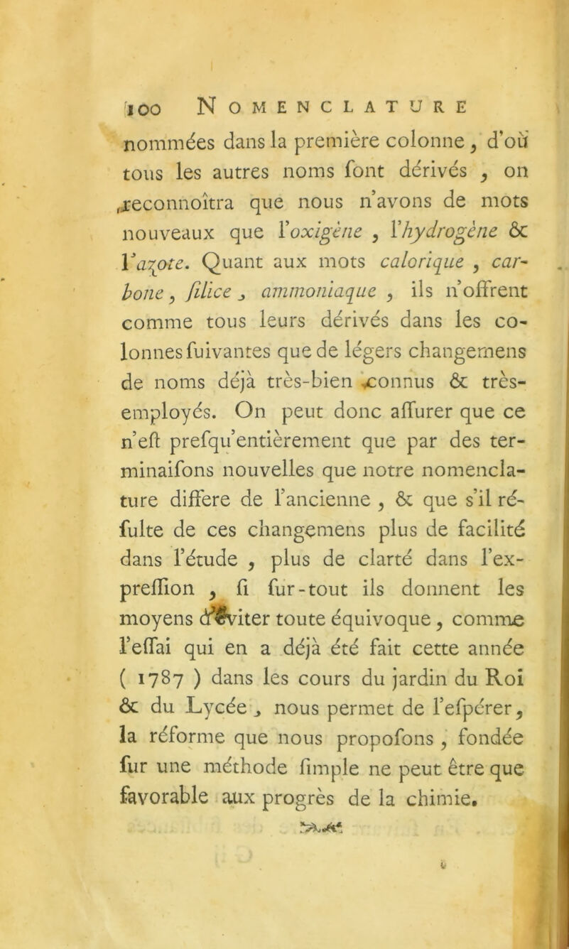 nommées dans la première colonne ^ d’où' tous les autres noms font dérivés , on fjeconnoîtra que nous n avons de mots nouveaux que Yoxigèiie , Vhydrogène ôc WiT^ote. Quant aux mots calorique , car- hoJie, filïce j ammoniaque , ils n’offrent comme tous leurs dérivés dans les co- lonnesfuivantes que de légers changemens de noms déjà très-bien '^connus & très- employés. On peut donc affurer que ce n’eft prefqu’entièrement que par des ter- minaifons nouvelles que notre nomencla- ture différé de l’ancienne ^ & que s’il ré- fuite de ces changemens plus de facilité dans l’étude , plus de clarté dans l’ex- preffion , fi fur-tout ils donnent les moyens cîflfviter toute équivoque, comme l’effai qui en a déjà été fait cette année ( 1787 ) dans les cours du jardin du Roî ôc du Lycée ^ nous permet de l’efpérer ^ la réforme que nous propofons , fondée fur une méthode fimple ne peut être que favorable aux progrès de la chimie. V