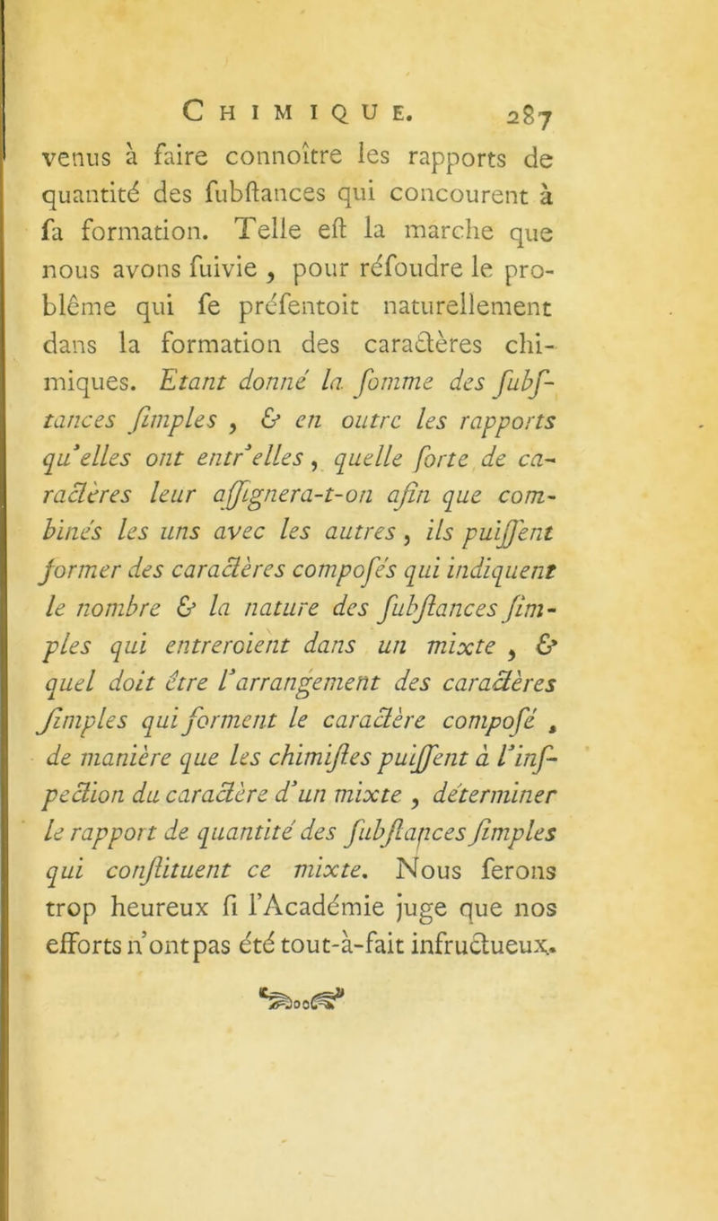 venus à faire connoître les rapports de quantité des fubftances qui concourent à fa formation. Telle eft la marche que nous avons fuivie , pour réfoudre le pro- blème qui fe préfentoit naturellement dans la formation des caraélères chi- miques. Etant donné la foinnie des fubf- tances finipLes y & en outre les rapports qu elles ont entr^elles , quelle forte de ca^ raclères leur affgnera-t-on afin que com- binés les uns avec les autres, ils puijfent former des caraâères compofés qui indiquent le nombre & la nature des fubftances fIm- pies qui entrcroient dans un mixte , 6* quel doit être Earrangement des caraâères Jlmples qui forment le caractère compofé , de manière que les chimifies puijfent à Einf- peàion du caractère d'un mixte y déterminer le rapport de quantité des fubfiapces fimples qui conflituent ce mixte. Nous ferons trop heureux fi l’Académie juge que nos efforts n ont pas été tout-à-fait infructueux;. ^ooC^