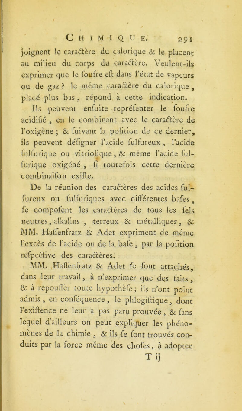 joignent le caradère du calorique & le placent au milieu du corps du caradère. Veulent-ils exprimer que le foufre eft dans l’état de vapeurs ou de gaz ? le même caradère du calorique , placé plus bas, répond à cette indication. Ils peuvent enfuite repréfenter le foufre acidifié , en le combinant avec le caradère de l’oxigcne * & fuivant la politioii de ce dernier, ils peuvent défîgner l’acide fulfureux, l’acide fulfurique ou vltriolique, de même l’acide ful- furique oxigéné , fi toutefois cette dernière combinaifon exifte. De la réunion des caradères des acides ful- fureux ou fulfuriques avec différentes bafes , fe compofent les caradères de tous les fels neutres, alkalins , terreux & métalliques, Sc MM. Haffenfratz & Adet expriment de même l’excès de l’acide ou de la bafe, par la pofition refpedive des caradères, MM. Haffenfratz & Adet fe font attachés, dans leur travail, à n’exprimer que dqs faits, & à repouffer toute hypothèfc; ils n’ont point admis , en conféquence , le phlogiflique, dont l’exifience ne leur a pas paru prouvée, & fans lequel d’ailleurs on peut expliquer les phéno- mènes de la chimie , & ils fe font trouvés con- duits par la force même des chofes, à adopter Tij