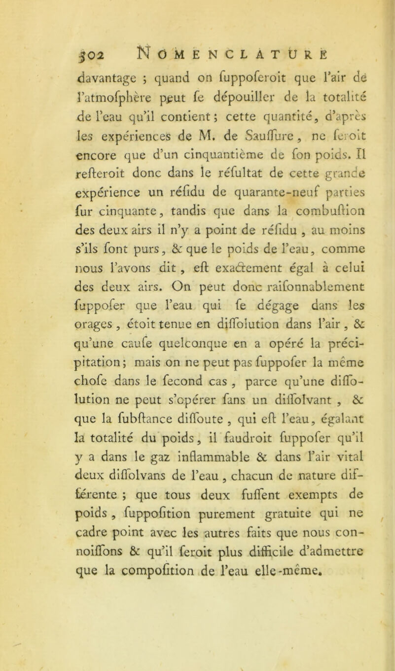 davantage ; quand on ruppofcroit que l’air de î’atmofphère p^iut fe dépouiller de la totalité de l’eau qu’il contient; cette quantité, d’après les expériences de M. de Sauflurc, ne feroit encore que d’un cinquantième de fon poids. Il refteroit donc dans le réfultat de cette grande expérience un réfidu de quarante-neuf parties fur cinquante, tandis que dans la combulKon des deux airs il n’y a point de réfidu , au moins s’ils font purs, &: que le poids de l’eau, comme nous l’avons dit, eft exaâement égal à celui des deux airs. On peut donc raifonnablement fuppofer que l’eau qui fe dégage dans les orages , étoit tenue en djlfolution dans l’air , 8c qu’une caufe quelconque en a opéré la préci- pitation; mais on ne peut pas fuppofer la même chofe dans le fécond cas , parce qu’une diffo- lution ne peut s’opérer fans un dilfolvant , &: que la fubftance dilToute , qui eft l’eau, égalant la totalité du’poids, il faudroit fuppofer qu’il y a dans le gaz inflammable & dans l’air vital deux difldlvans de l’eau, chacun de nature dif- férente ; que tous deux fulfent exempts de poids , fuppofition purement gratuite qui ne cadre point avec les autres faits que nous con- noiflbns & qu’il feroit plus difficile d’admettre que la compofition ,de l’eau elle-même.