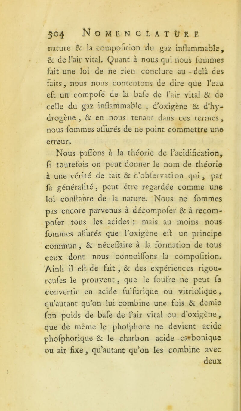 nature & la compofition du gaz inflammable, & de l’air vital. Quant à nous qui nous fommes fait une loi de ne rien conclure au-delà des faits, nous nous contentons de dire que l’eau eft. un compofé de la bafe de l’air vital & de celle du gaz inflammable , d’oxigcnc & d’hy- drogène , & en nous tenant dans ces termes, nous fommes afiurés de ne point commettre une erreuri Nous paflbns à la théorie de l’acidification, fl toutefois on peut donner le nom de théorie à une vérité de fait & d’obfervation qui, par fa généralité, peut être regardée comme une loi Gonflante de la nature. Nous ne fommes pas encore parvenus à décompofer & à recom- pofer tous les acides ; mais au moins nous fommes afiurés que l’oxigène eft un principe ' commun, & nécefiàire à la formation de tous ceux dont nous connoifibns la compofition, Ainfi il efl de fait, & des expériences rigou- reufes le prouvent, que le foufre ne peut fo convertir en acide fulfurique ou vitriolique, qu’autant qu’on lui combine une fois & demie fon poids de bafe de l’air vital ou d’oxigene, que de même le phofphore ne devient acide phofphorique & le charbon acide carbonique ou air fixe, qu’autant qu’on les combine avec deux