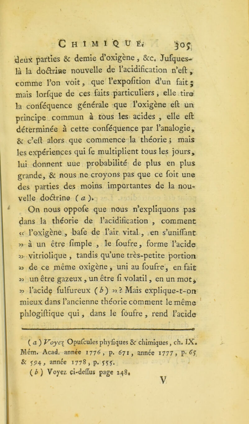 deux parties & demie d’oxigène, &c, Jufques- là la dodriae nouvelle de racidificatlon n’eft, comme Ton voit, que l’expofition d’un fait; mais lorfque de ces faits particuliers, elle tire la conféquence générale que l’oxigène eft un principe commun à tous les acides , elle eft déterminée à cette conféquence par l’analogie, & c’eft alors que commence la théorie ; mais les expériences qui fe multiplient tous les jours, lui donnent uue probabilité de plus en plus grande, & nous ne croyons pas que ce foit une des parties des moins importantes de la nou- velle doélrine (a)* On nous oppofe que nous n’expliquons pas dans la théorie de l’acidification , comment ce l’oxigène , bafe de l’air vital, ,en s’unifiant >3 à un être fimple , le foufre, forme l’acide 33 vitriolique , tandis qu’une très-petite portion 33 de ce même oxigène, uni au foufre, en fait 33 un être gazeux, un être fi volatil, en un mot^ 33 l’acidç fulfureux (3) 33B Mais explique-t-on mieux dans l’ancienne théorie comment le même phlogiftique qui, dans le foufre, rend l’acide ( a ) Voye\ Opufcules phyfiques & chimiques, ch. IX. Mém. Acad, année 1776, p. 671, année i777, P- & 55)4, année 1778 , p. fçf. (3) Voyez ci-deffus page 148.