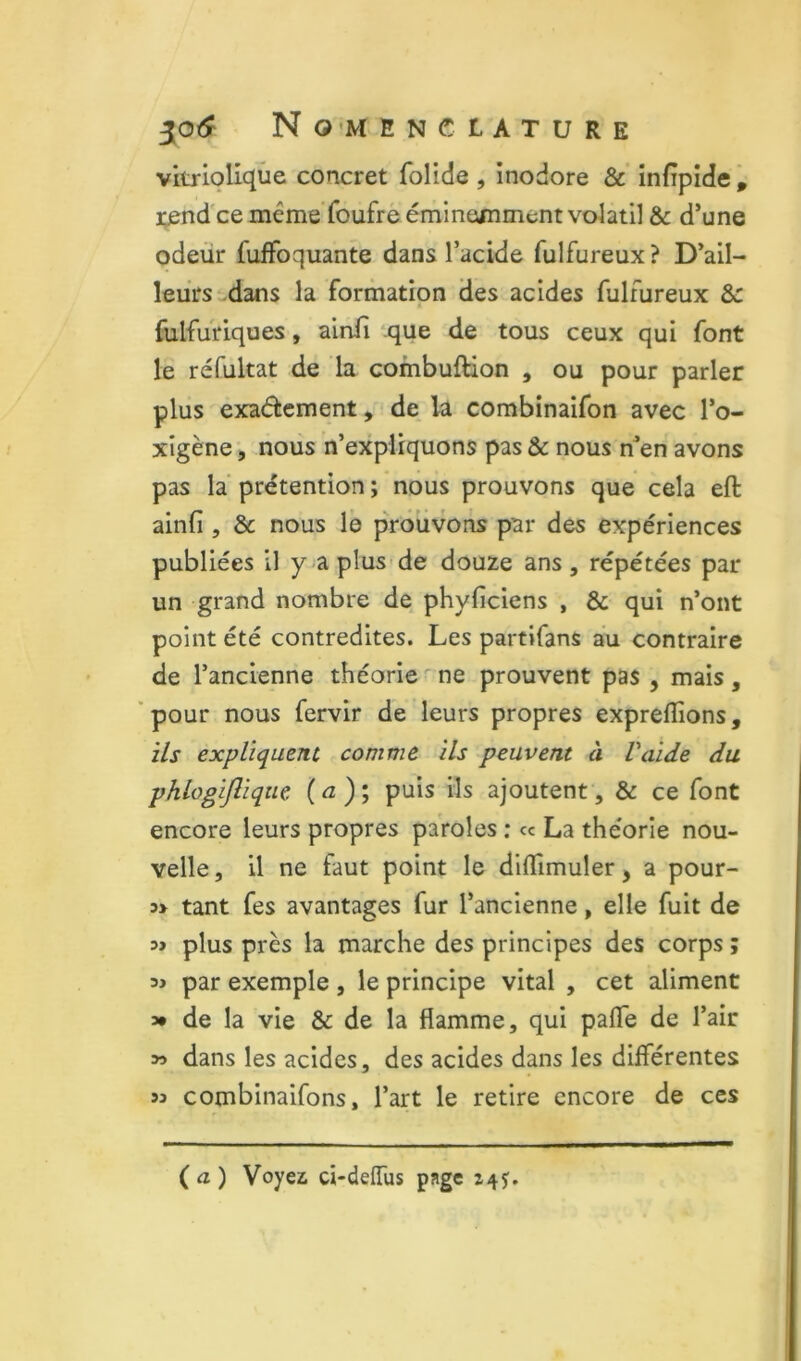 vitrloliqùe concret folide , inodore & infipide , i;end'ce méme'foufrè éminemment volatil & d’une odeur fuffoquante dans l’acide fulfureux ? D’ail- leurs dans la formation des acides fulfureux 8c fulfuriques, ainfi ‘.que de tous ceux qui font le réfultat de la combuftion , ou pour parler plus exaétement, de la combinaifon avec l’o- xîgène, nous n’expliquons pas & nous n^en avons pas la prétention ; nous prouvons que cela eft ainfi , 8c nous le p'rôüvons par des expériences publiées il y aplus-de douze ans, répétées par un grand nombre de phyficiens , 8c qui n’ont point été contredites. Les partifans au contraire de l’ancienne théorie ' ne prouvent pas , mais , ' pour nous fervir de leurs propres exprefiîons, ils expliquent comme ils peuvent à Vaide du phlogijlique (a); puis ils ajoutent, & ce font encore leurs propres paroles ; ce La théorie nou- velle , il ne faut point le difiimuler, a pour- tant fes avantages fur l’ancienne, elle fuit de plus près la marche des principes des corps ; « par exemple, le principe vital , cet aliment 3* de la vie & de la flamme, qui pafle de l’air y> dans les acides, des acides dans les dilférentes 93 combinaifons, l’art le retire encore de ces (a) Voyez d-delTus page 145:.