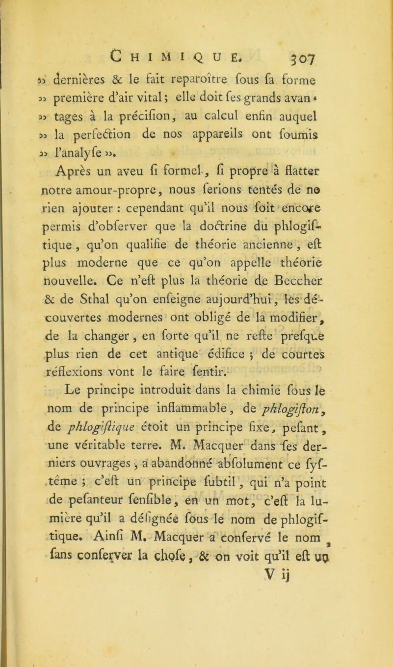 55 dernières &c le fait reparoître fous fa forme 55 première d’air vital ; elle doit fes grands avan « 35 tages à la précifion, au calcul enfin auquel 55 la perfection de nos appareils ont fournis 35 Tanalyfe 55. Après un aveu fi formel, fi propre à flatter notre amour-propre, nous ferions tentés de no rien ajouter: cependant qu’il nous foit encore permis d’obferver que la doflrine du phlogif- tique , qu’on qualifie de théorie ancienne , eft plus moderne que ce qu’on appelle théorie nouvelle. Ce n’eft plus la théorie de Beccher &: de Sthal qu’on enfeigne aujourd’hui , les dé- couvertes modernes ont obligé de la modifier, de la changer, en forte qu’il ne refte prefque plus rien de cet antique édifice 5 de courtes réflexions vont le faire fentir.’ Le principe introduit dans la chimie fous le nom de principe inflammable, de phlogiflon^ de phlogiftique étoit un principe fixe, pefant, une véritable terre. M. Macquer dans fes der- niers ouvrages , a abandonné abfolument ce fyf- .tême ; c’efl: un principe fubtil', qui n’a point de pefanteur fenfible, en un mot^ c’efl: la lu- mière qu’il a dé lignée fous le nom de phlogif- tique. Ainfi M, Macquer a'confervé le nom ^ fans conferver la chpfe, & on voit qu’il eft up Vij