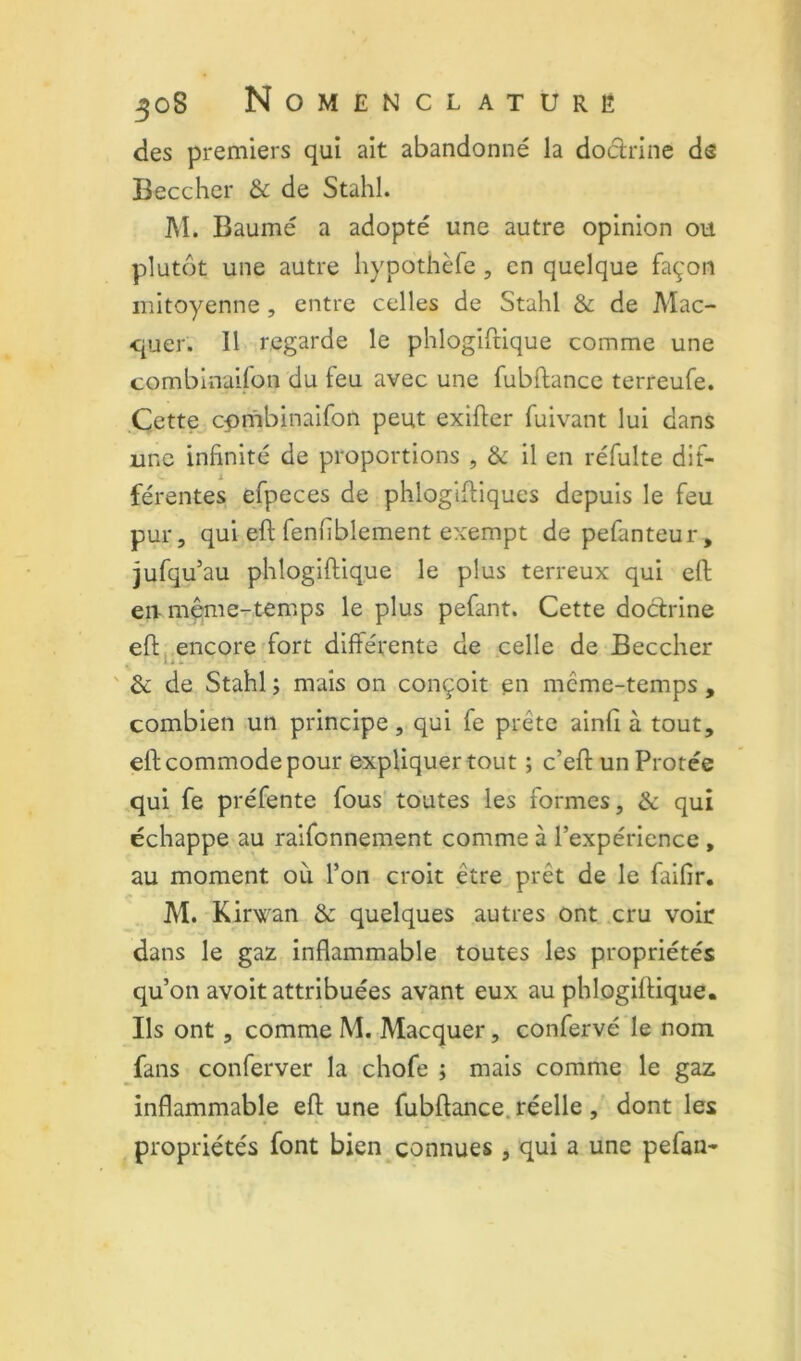 des premiers qui ait abandonné la dodrine ds Beccher & de Stahl. M. Baume a adopté une autre opinion ou plutôt une autre liypothèfe, en quelque façon mitoyenne , entre celles de Stahl & de Mac- quer. Il regarde le phlogifdque comme une combinaifon du feu avec une fubftance terreufe. Cette^cpmbinaifon peut exifier fuivant lui dans une infinité de proportions , & il en réfulte dif- férentes efpeces de phlogifliqucs depuis le feu pur, qui eft fenfiblement exempt de pefanteur, jufqu’au phlogiftique le plus terreux qui eft en-m^ie-temps le plus pefant. Cette dodrine eft,,encore fort différente de celle de Beccher ' & de Stahl ; mais on conçoit en même-temps , combien un principe, qui fe prête ainfi à tout, eft commode pour expliquer tout ; c’eft un Protée qui fe préfente fous toutes les formes, & qui échappe au raifonnement comme à l’expérience , au moment où l’on croit être prêt de le faifir. M. Kirwan ôc quelques autres ont cru voir dans le gaz inflammable toutes les propriétés qu’on avoit attribuées avant eux au phlogiftique. Bs ont, comme M. Macquer, confervé le nom fans conferver la chofe ; mais comme le gaz inflammable eft une fubftance. réelle, dont les , propriétés font bien connues , qui a une pefan*