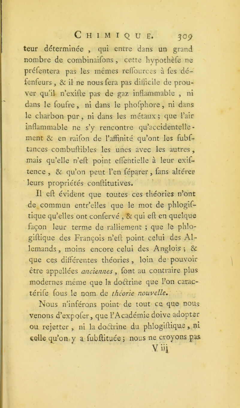teur déterminée , qui entre dans un grand nombre de cornbinaifons , cette hypothèfe ne préfentera pas les mêmes refl'ources à fes dé- fenfeurs , & il ne nous fera pas dll]icile de prou- ver qu’il n’exifte pas de gaz inflLUTimable , ni dans le foufre, ni dans le phofphore, ni dans le charbon pur, ni dans les métaux ; que l’air inflammable ne s’y rencontre qu’accidentelle- ment & en raifon de l’affinité qu’ont les fubf- tances combuftibles les unes avec les autres, mais qu’elle n’efl: point eflentielle à leur exif- tence , & qu’on peut l’en féparer, fans altérer ' leurs propriétés conftitutives. Il efl; évident que toutes ces théories n’ont de commun entr’elles que le mot de phlogif- tique qu’elles ont confervé , & qui efl; en quelque façon leur terme de ralliement ; que le phlo- giflique des François n’efl point celui des Al- lemands, moins encore celui des Anglois-, & que ces différentes théories, loin de*pouvoir être appcllées anciennes, iovit au contraire plus modernes même que la doélrine que l’on carac- térife fous le nom de théorie nouvelle. Nous n’inférons point' de tout ce que nous venons d’expofer, que l’Académie doive adopter ou rejetter , ni la doélrine du phlogiflique, ni «elle qu’on^y a-fubftituée; nous ne croyons pas y iii