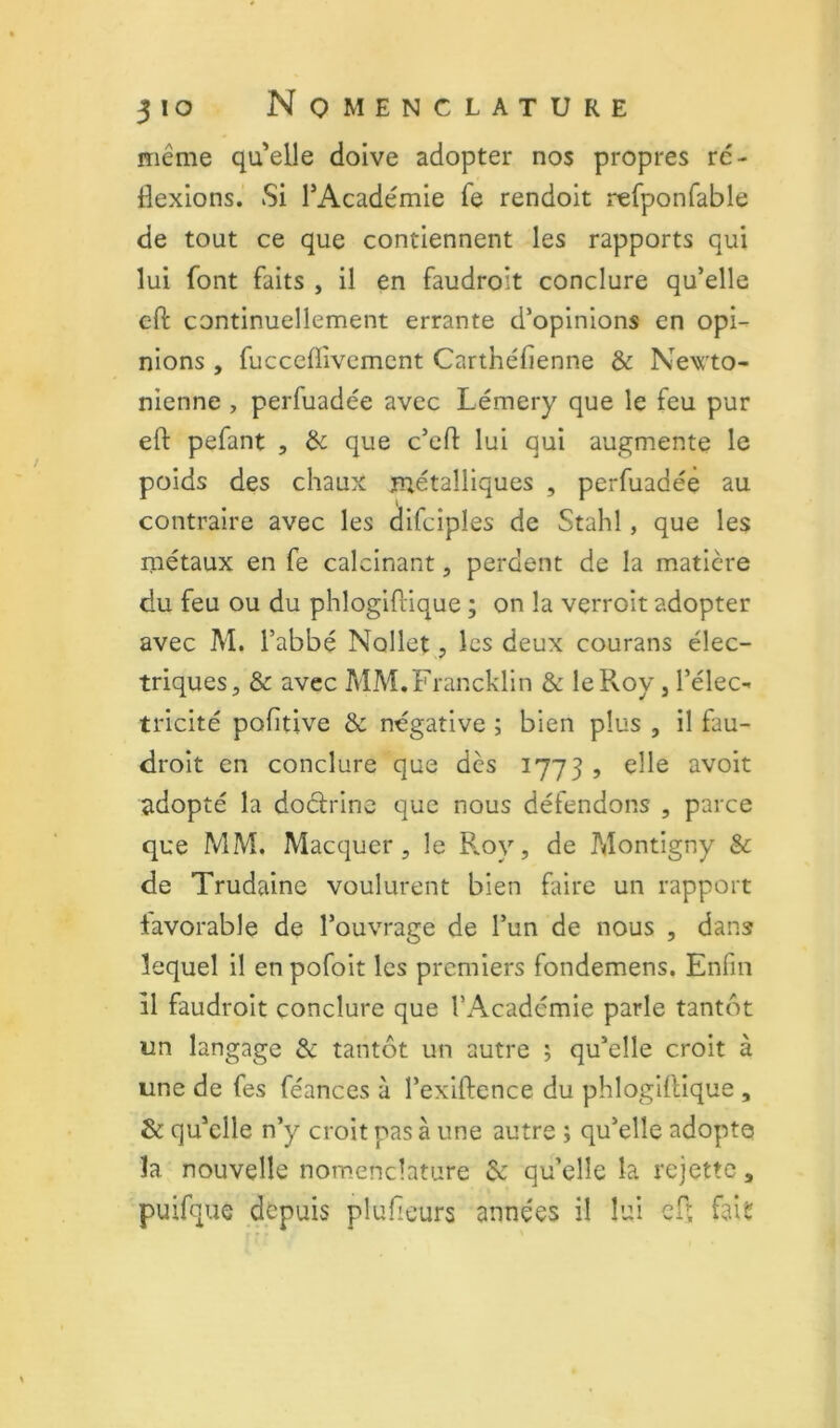 même qu'elle doive adopter nos propres rc- dexlons. Si l’Académie fe rendoit refponfable de tout ce que contiennent les rapports qui lui font faits , il en faudroit conclure qu’elle eft continuellement errante d’opinions en opi- nions , fucceffivcmcnt Carthéfienne & Newto- nienne , perfuadée avec Lémery que le feu pur ell: pefant , & que c’cfi: lui qui augmente le poids des chaux métalliques , perfuadée au contraire avec les difciples de Stahl, que les métaux en fe calcinant, perdent de la matière du feu ou du phlogiftique ; on la verroit adopter avec M. l’abbé Nollet, les deux courans élec- triques, & avec MM.Francklin & le Roy, l’élec- tricité pofitive & négative ; bien plus , il fau- droit en conclure que dès 1773 , elle avoit adopté la docfrine que nous défendons , parce que MM. Macquer, le Roy, de Montigny & de Trudaine voulurent bien faire un rapport favorable de l’ouvrage de l’un de nous , dans lequel il en pofoit les premiers fondemens. Enfin il faudroit conclure que l’Académie parle tantôt un langage & tantôt un autre ; qu’elle croit à une de fes féances à l’exiftence du phlogillique , & qu’elle n’y croit pas à une autre ; qu’elle adopta la nouvelle nomenclature qu’elle la rejette, puifque d&puis plufieurs années il lui efî fait?