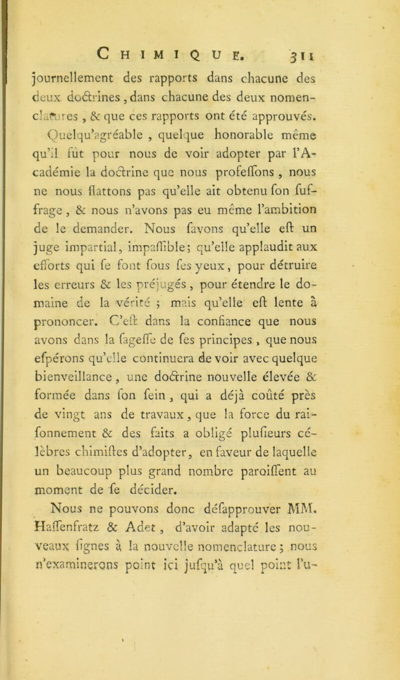 journellement des rapports dans chacune des deux dodrines , dans chacune des deux nomen- cîafi.res , & que ces rapports ont été approuvés. Quelqu’agréable , quelque honorable même qu’il fût pour nous de voir adopter par l’A- cadémie la dodrlne que nous profeffons , nous ne nous flattons pas qu’elle ait obtenu fon fuf- frage, & nous n’avons pas eu même l’ambition de le demander. Nous favons qu’elle eft un juge Impartial, Impaflible; qu’elle applaudit aux efforts qui fe font fous fes yeux, pour détruire les erreurs & les préjugés , pour étendre le do- maine de la vérité ; mais qu’elle efl: lente à prononcer. C’eft dans la confiance que nous avons dans la fagefle de fes principes , que nous efpérons qu’elle continuera devoir avec quelque bienveillance, une dodrine nouvelle élevée & formée dans fon fein , qui a déjà coûté près de vingt ans de travaux, que la force du rai- fonnement & des faits a obligé plufieurs cé- lèbres chimiftes d’adopter, en faveur de laquelle un beaucoup plus grand nombre paroifTent au moment de fe décider. Nous ne pouvons donc défapprouver MM. Haflenfratz & Adet, d’avoir adapté les nou- veaux lignes à la nouvelle nomenclature ; nous n’examinerons point ici jufqu’à quel point lu-