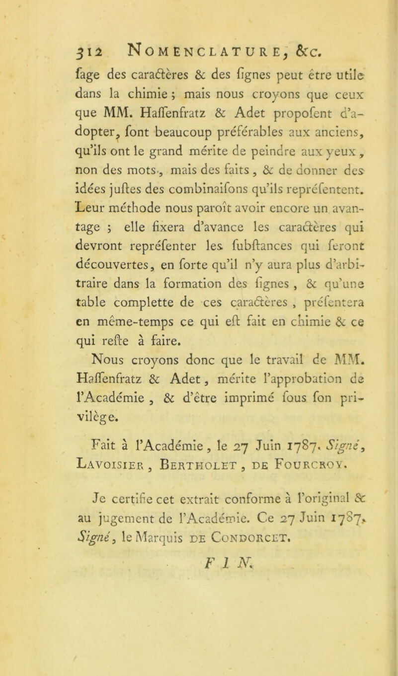 51^ Nomenclature&c. fage des caradères & des fignes peut être utile dans la chimie ; mais nous croyons que ceux que MM. HalTenfratz & Adet propofent d’a- dopter^ font beaucoup préférables aux anciens, qu’ils ont le grand mérite de peindre aux yeux , non des mots-, mais des faits , & de donner des idées juftes des combinaifons qu’ils repréfentent. Leur méthode nous paroît avoir encore un avan- tage ; elle fixera d’avance les caradères qui devront repréfenter les fubftances qui feront découvertes, en forte qu’il n’y aura plus d’arbi- traire dans la formation des lignes , & qu’une table complette de ces caradères , préfentera en même-temps ce qui eft fait en chimie & ce qui refte à faire. Nous croyons donc que le travail de I\ÎM. Haflenfratz & Adet, mérite l’approbation de l’Académie , ôc d’être imprimé fous fon pri- vilège. Fait à l’Académie, le 27 Juin 1787. Signé, Lavoisier, Berteiolet , de Fourcrov. Je certifie cet extrait conforme à l’original d: au jugement de l’Académie. Ce 27 Juin 1787.* Signé, le Marquis de CondorvCET. F 1 jY.