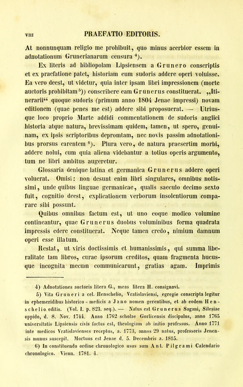 At nonnunquam religio me prohibuit, quo minus acerbior essem in adnotationum Grunerianarum censura Ex literis ad bibliopolam Lipsiensem a Grunero conscriptis et ex praefatione patet, historiam eum sudoris addere operi voluisse. Ea vero deest, ut videtur, quia inter ipsam libri impressionem (morte auctoris prohibitam®)) conscribere eam Grunerus constituerat. ,,Iti- nerarii“ quoque sudoris (primum anno 1804 Jenae impressi) novam editionem (quae penes me est) addere sibi proposuerat. — Utrius- que loco proprio Marte addidi commentationem de sudoris anglici historia atque natura, brevissimam quidem, tamen, ut spero, genui- nam, ex ipsis scriptoribus depromtam, nec novis passim adnotationi- bus prorsus carentem®). Plura vero, de natura praesertim morbi, addere nolui, cum quia aliena videbantur a totius operis argumento, tum ne libri ambitus augeretur. Glossaria denique latina et germanica Grunerus addere operi voluerat. Omisi: non desunt enim libri singulares, omnibus notis- simi , unde quibus linguae germanicae, qualis saeculo decimo sexto fuit, cognitio deest, explicationem verborum insolentiorum compa- rare sibi possunt. Quibus omnibus factum est, ut uno eoque modico volumine contineantur, quae Grunerus duobus voluminibus forma quadrata impressis edere constituerat. Neque tamen credo, nimium damnum operi esse illatum. Restat, ut viris doctissimis et humanissimis, qui summa libe- ralitate tam libros, curae ipsorum creditos, quam fragmenta hucus- que incognita mecum communicarunt, gratias agam. Imprimis 4) Adnotaliones auctoris litera G., meas litera H. consignavi. 5) Vita Gruneri a cel. Hensclielio, Vratislaviensi, egregie conscripta legitur in ephemeridibus historico - medicis a J a n o nomen gerentibus, et ab eodem Hen- sc hei io editis. (Vol. I. p. 823. seq.).— JVatus est Grunerus Sagani, Silesiae oppido, d. 8. A’ov. 1744. Anno 1762 scholae Gorlicensis discipulus, anno 1765 universitatis Lipsiensis civis factus est, theologiam ah initio professus. Anno 1771 inte medicos Vratislavienses receptus, a. 1773, annos 29 natus, professoris Jenen- sis munus suscepit. Mortuus est Jenae d. 5. Decembris a. 1815. 6) In constituendo ordine clironologico usus sum Ant. Pilgrami Calendario chronologico. Vienn. 1781. 4.