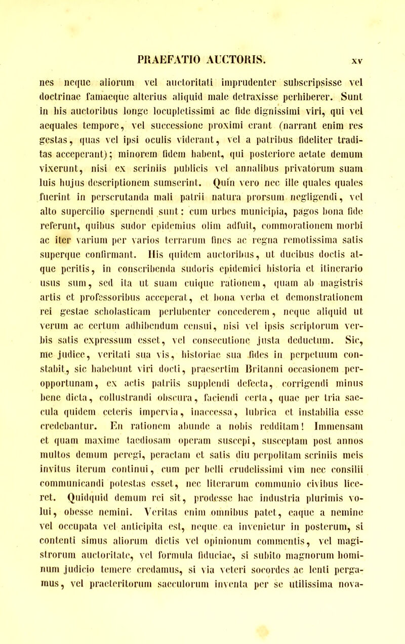 nes ncqiic aliorum vel aiidorilali imprmlciilcr subscripsisse vel doctrinae famaeque alterius aliquid male detraxisse perbiberer. Sunt in bis auctoribus longe locupletissimi ac fide dignissimi viri, qui vel aequales tempore, vel successione proximi erant (narrant enim res gestas, ([uas vel ipsi oculis viderant, vel a patribus fideliter tradi- tas acceperant); minorem lidcni babent, qui posteriore aetate demum vixerunt, nisi ex scriniis imblicis \cl annalibus privatorum suam luis biijiis descriptionem sumserint. Quin vero nec ille quales quales fuerint in perscrutanda mali patrii natura prorsum negligendi, vcl alto supercilio spernendi sunt: cum urbes municipia, pagos bona fide referunt, quibus sudor epidemius olim adfuit, commorationem morbi ac iter varium per varios teirariim lines ac regna rmnotissima salis snperque conlirmant. Ilis quidem auctoribus, ut ducibus doctis at- que peritis, in conscribenda sudoris epidemici bistoria et itiiicraiio usus sum, sed ita ut suam cuique rationem, (iiiain ab magistris artis et professoribus acceperat, et bona verba ct demonstrationem rei gestae scholasticam peiiulionter concederem, neiiuc aliquid ut verum ac certum adbiliendum censui, nisi vel ipsis scriptorum ver- bis salis expressum esset, vel consecutione justa deductum. Sic, me judice, veritati sua vis, bisloriac sua fides in pcrpiduum con- stabit, sic baliebunt viri docti, praesertim lirilanni occasionem per- opportunam, ex actis patriis supplendi defecta, corrigendi minus bene dicta, collusLraudi olisciira, faciendi ceria, quae jiei’ tria sae- cula quidem ceteris impervia, inaccessa, lubrica et instabilia esse credebantur. En rationem aliunde a nobis redditam! Immensam ct quam maxime taediosam operam suscepi, susceptam post annos multos demum peregi, peractam et satis diu perpolitam scriniis meis invitus iterum continui, cum per belli crudelissimi vim nec consilii communicandi potestas esset, nec literarum communio civibus lice- ret. Quidquid demum rei sit, prodesse liac industria plurimis vo- lui, obesse nemini. Veialas enim omnibus patet, eaque a nemine vel occupata vcl aiiticipita esi, ne(|ue ea invenietur in posterum, si contenti simus aliorum dictis vel opinionum commentis, vel magi- strorum auctoritate, vel formula fiduciae, si subito magnorum liomi- num judicio temere credamus, si via veteri socordes ac lenti perga- mus, vcl pracleritorum saeculorum invnila jier se utilissima nova-