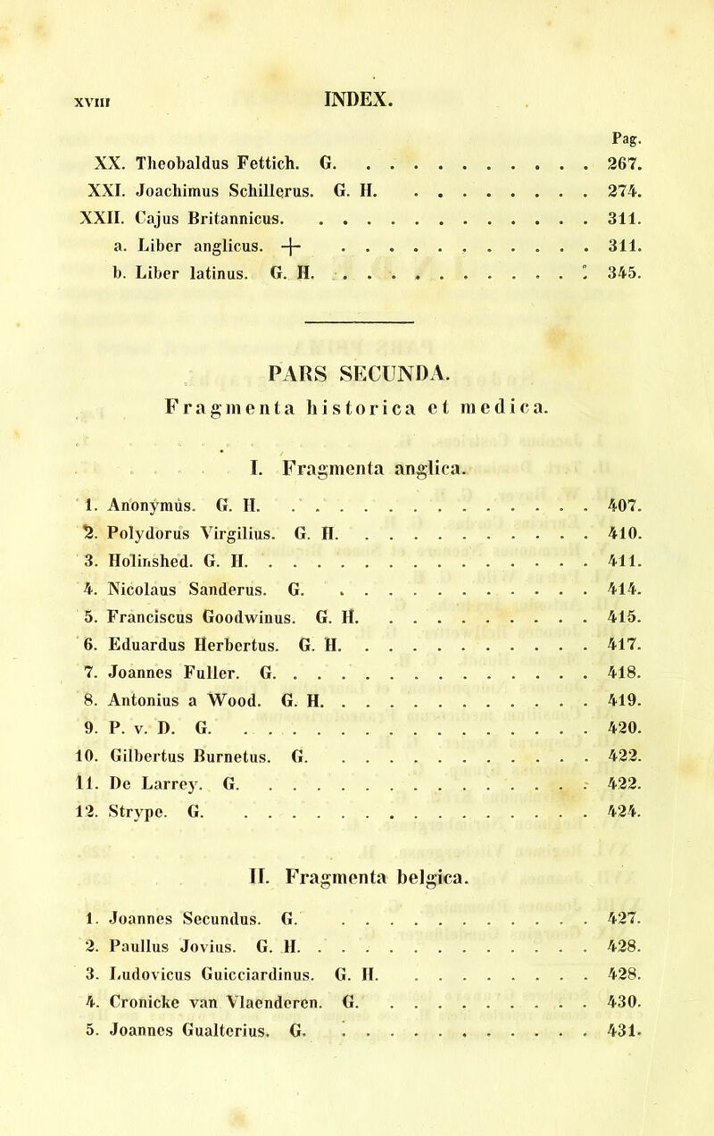 Pag. XX. Tlieobaldus Fettich, G 267. XXL Joachimus Schillerus. G. II 274. XXII. Cajus Britannicus 311. a. Liber anglicus. 311. b. Liber latinus. G. H. .  345. PARS SECUNDA. Fragmenta historica et medica. I. Fragmenta anglica. 1. Anonymus. G. II. 407. 2. Polydorus Virgilius. G. II 410. 3. Holinshed. G. II 411. 4. Nicolaus Sanderus. G 414. 5. Franciscus Goodwinus. G. H 415. 6. Eduardus Herbertus. G. H 417. 7. Joannes Fuller. G. . . 418. 8. Antonius a Wood. G. H 419. 9. P. V. D. G 420. 10. Gilbertus Burnetus. G 422. 11. De Larrey. G .' 422. 12. Strype. G 424. II. Fragmenta belgica. 1. Joannes Secundus. G. 427. 2. Paullus Jovius. G. II 428. 3. Ludovicus Guicciardinus. G. II 428. 4. Cronicke van Vlaenderen. G 430. 5. Joannes Gualterius. G 431.