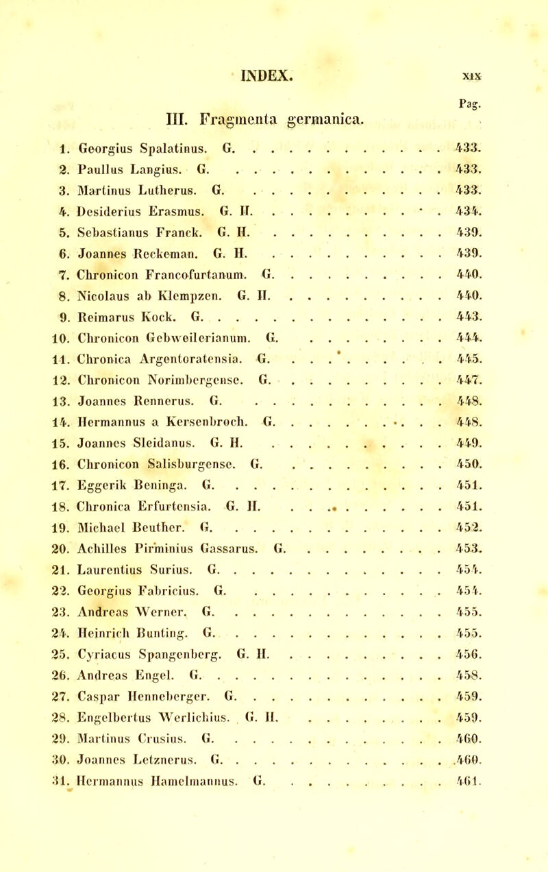 Pag. III. Fragmenta gcrmanica. 1. Georgius Spalatinus. G 433. 2. Paullus Langius. G 433. 3. Martinus Lutherus. G 433. 4. Desiderius Erasmus. G. II * . 434. 5. Sebastianus Franck. G. H 430. 6. Joannes Rcckcman. G. II 439. 7. Chronicon Francofurtanum. G 440. 8. Nicolaus ab Klcmpzcn. G. II 440. 9. Reimarus Kock. G 443. 10. Chronicon Gebwoilcrianuin. G. 444. 11. Chronica Argentoratensia. G. . . . ’ 445. 12. Chronicon Norinibcrgense. G 447. 13. Joannes Rennerus. G. 448. 14. Hermannus a Kerscnbroch. G «... 448. 15. Joannes Sleidanus. G. II 449. 16. Chronicon Salisburgense. G 450. 17. Eggerik Bcninga. G 451. 18. Chronica Erfurtensia. G. II. 451. 19. Michael Beuther. G 452. 20. Achilles Pirminius Gassarus. G 453. 21. Laurentius Surius. G 454. 22. Georgius Fabricius. G 454. 23. Andreas Werner. G 455. 24. Ileinrich Bunting. G 455. 25. Cyriacus .Spangenberg. G. 11 456. 26. Andreas Engel. G 458. 27. Caspar Ilenneberger. G 459. 28. Engelbertus Werliclnus. G. II 459. 29. Martinus Crusius. G 460. 30. Joannes Letznerus. G .460. 31. llerniannus JIainelinannus. G 461.