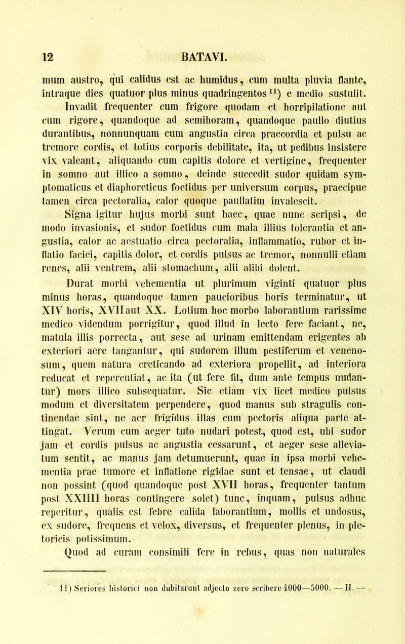 mum austro, qui calidus est ac humidus, cum multa plu\ia flante, intraque dies quatuor plus minus quadringentos e medio sustulit. Invadit frequenter cum frigore quodam et horripilatione aut cum rigore, quandoque ad semihoram, quandoque paullo diutius durantibus, nonnunquam cum angustia circa praecordia et pulsu ac tremore cordis, et totius corporis debilitate, ita, ut pedil)us insistere vix valeant, aliquando cum capitis dolore et vertigine, frequenter in somno aut illico a somno, deinde succedit sudor quidam sym- ptomaticus et diaphoreticus foetidus per universum corpus, praecipue tamen circa pectoralia, calor quoque paullatim invalescit. Sigiia igitur hujus morhi sunt haec, quae nunc scripsi, de modo invasionis, et sudor foetidus cum mala illius tolerantia et an- gustia, calor ac aestuatio circa pectoralia, inflammatio, rul)or et in- flatio faciei, capitis dolor, et cordis pulsus ac tremor, nonnulli etiam renes, alii ventrem, alii stomachum, alii alihi dolent. Durat morhi vehementia ut plurimum viginti quatuor plus minus horas, quandoque tamen paucioribus horis terminatur, ut XIV horis, XVII aut XX. Lotium hoc morbo lal)orantium rarissime medico videndum porrigitur, quod illud in lecto fere faciant, ne, matula illis porrecta, aut sese ad urinam emittendam erigentes ah exteriori aere tangantur, qui sudorem illum pestiferum et veneno- sum, quem natura creticando ad exteriora propellit, ad interiora reducat et repercutiat, ac ita (ut fere fit, dum ante tempus nudan- tur) mors illico subsequatur. Sic etiam vix licet medico pulsus modum et diversitatem perpendere, quod manus sub stragulis con- tinendae sint, ne aer frigidus illas cum pectoris aliqua parte at- tingat. Verum cum aeger tuto nudari potest, quod est, ubi sudor jam et cordis pulsus ac angustia cessarunt, et aeger sese allevia- tum sentit, ac manus jam detumuerunt, quae in ipsa morbi vehe- mentia prae tumore et inflatione rigidae sunt et tensae, ut claudi non possint (quod quandoque post XVII horas, frequenter tantum post XXIIII horas contingere solet) tunc, inquam, pulsus adhuc reperitur, qualis est felire calida laliorantium, mollis et undosus, ex sudore, frequens et velox, diversus, et frequenter plenus, in ple- toricis potissimum. Quod ad curam consimili fere in rebus, quas non naturales 11) Seriores historici non dubitarunt adjecto zero scribere 4000—5000.—II.—