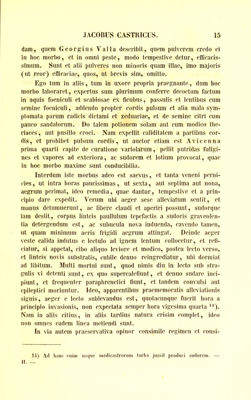 dam, quem Georgitis Valla describit, quem pulverem credo et in hoc morbo, et in omni peste, modo tempestive detur, ellicacis- slmum. Sunt et alii pulveres non minoris quam illae, imo majoris (ut reor) edicaciae, quos, ut brevis sim, omitto. Ego tum in aliis, tum in uxore propria praegnante, dum hoc morho laboraret, expertus sum plurimum conferre decoctum factum in aquis foeniculi et scabiosae ex ficubus, passulis et lentibus cum semine foeniculi, addendo propter cordis pulsum et alia mala sym- ptomata parum radicis dictami et zeduariae, et de semine citri cum pauco sandalorum. Do talem potionem solam aut cum modico the- riaces, aut pusillo croci. Nam expellit caliditatem a parlibus cor- dis, et prohibet pulsum cordis, ut auctor etiam est Avi ceu na prima quarti capite de curatione variolarum, pellit putridas fuligi- nes et vapores ad exteriora, ac sudorem et lotium provocat, (fuae in hoc morbo maxime sunt conducibilia. Interdum iste morbus adeo est saevus, et tanta veneni perni- cies , ut intra horas paucissimas, ut sexta, aut septima aut nona, aegrum perimat, ideo remedia, quae dantur, tempestive et a prin- cipio dare expedii. Verum ubi aeger sese alleviatum sentit, et manus detumuerunt, ac libere claudi et aperiri possunt, sudorque iam desiit, corpus linteis paullutum tepefactis a sudoris graveolen- tia detergendum est, ac subucula nova induenda, cavendo tamen, ut quam minimum acris frigidi aegrum attingat. Deinde aeger veste calida indutus e lectulo ad ignem lentum collocetur, et refi- ciatur, si appetat, cibo ali(iuo leviore et modico, postea lecto verso, et linteis novis substratis, cubile denuo reingrediatur, ubi dormiat ad libitum. Multi mortui sunt, quod nimis diu in lecto sub stra- gulis vi detenti sunt, ex quo supercalefiunt, et denuo sudare inci- i»iunt, et frequenter paraphrenetici fiunt, et tandem convulsi aul epileptici moriuntur. Ideo, apparentibus pracmemoratis alleviationis signis, aeger e lecto sublevandus est, quotacunque fuerit hora a principio invasionis, non expectata semper hora vigesima quarta **). Nam in aliis citius, in aliis tardius natura crisim complet, ideo non omnes eadem linea metiendi sunt. In via autem praeservativa opinor consimile regimen et cousi- 14) Ad linne oiiim usque mcdicaslrorum liirba jussit produci sudorem. — ]l. —