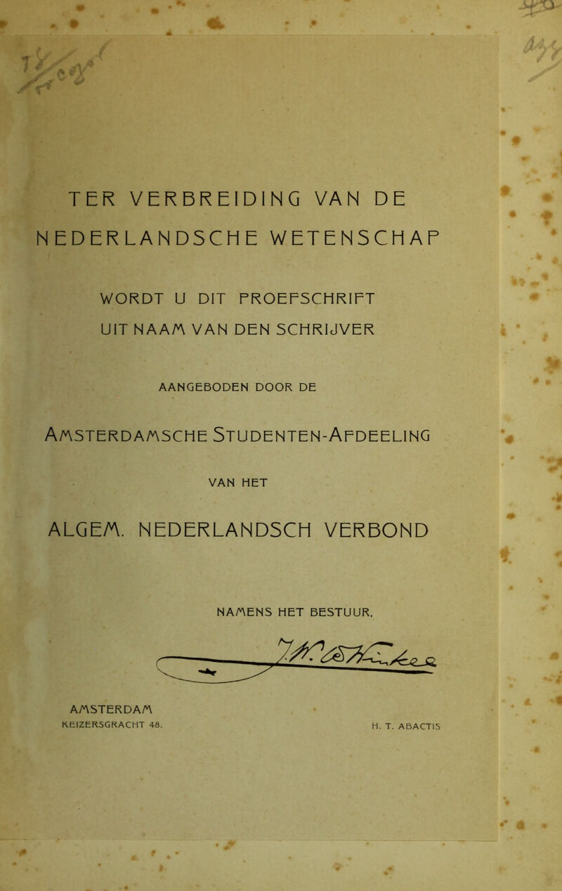 % TER VERBREIDING VAN DE NEDERLANDSCHE WETENSCHAP WORDT ü DIT PROEFSCHRIFT UIT NAA/A VAN DEN SCHRIJVER AANGEBODEN DOOR DE A/asterda/asche Studenten-Afdeeling VAN HET ALGE/A. NEDERLANDSCH VERBOND NA/AENS HET BESTUUR. AMSTERDA/A KEIZERSGRACHT 48. H. T. ABACT1S