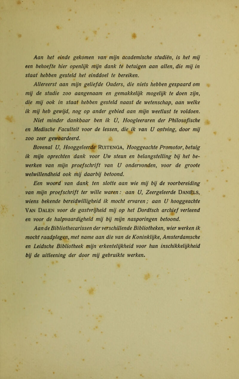 Aan het einde gekomen van mijn academische studiën, is het mij een behoefte hier openlijk mijn dank te betuigen aan allen, die mij in staat hebben gesteld het einddoel te bereiken. Allereerst aan mijn geliefde Ouders, die niets hebben gespaard om mij de studie zoo aangenaam en gemakkelijk mogelijk te doen zijn, die mij ook in staat hebben gesteld naast de wetenschap, aan welke ik mij heb gewijd, nog op ander gebied aan mijn weetlust te voldoen. Niet minder dankbaar ben ik U, Hoogleeraren der Philosofische en Medische Faculteit voor de lessen, die ik van U ontving, door mij zoo zeer gewaardeerd. Bovenal U, Hooggeleerde Ruitenga, Hooggeachte Promotor, betuig ik mijn oprechten dank voor Uw steun en belangstelling bij het be- werken van mijn proefschrift van U ondervonden, voor de groote welwillendheid ook mij daarbij betoond. Een woord van dank ten slotte aan wie mij bij de voorbereiding van mijn proefschrift ter wille waren: aan U, Zeergeleerde Daniëls, wiens bekende bereidwilligheid ik mocht ervaren; aan U hooggeachte Van Dalen voor de gastvrijheid mij op het Dordtsch archief verleend en voor de hulpvaardigheid mij bij mijn nasporingen betoond. Aan de Bibliothecarissen der verschillende Bibliotheken, wier werken ik mocht raadplegen, met name aan die van de Koninklijke, Amsterdamsche en Leidsche Bibliotheek mijn erkentelijkheid voor hun inschikkelijkheid bij de uitleening der door mij gebruikte werken.