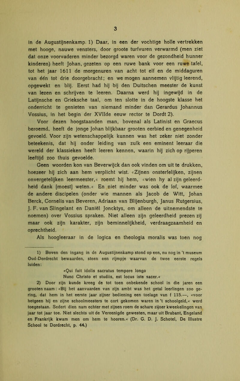 in de Augustijnenkamp. 1) Daar, in een der vochtige holle vertrekken met hooge, nauwe vensters, door groote turfvuren verwarmd (men ziet dat onze voorvaderen minder bezorgd waren voor de gezondheid hunner kinderen) heeft Johan, gezeten op een ruwe bank voor een ruwe tafel, tot het jaar 1611 de morgenuren van acht tot elf en de middaguren van één tot drie doorgebracht; en we mogen aannemen vlijtig leerend, opgewekt en blij. Eerst had hij bij den Duitschen meester de kunst van lezen en schrijven te leeren. Daarna werd hij ingewijd in de Latijnsche en Grieksche taal, om ten slotte in de hoogste klasse het onderricht te genieten van niemand minder dan Gerardus Johannus Vossius, in het begin der XVIIde eeuw rector te Dordt 2). Voor dezen hoogstaanden man, bovenal als Latinist en Graecus beroemd, heeft de jonge Johan blijkbaar grooten eerbied en genegenheid gevoeld. Voor zijn wetenschappelijk kunnen was het zeker niet zonder beteekenis, dat hij onder leiding van zulk een eminent leeraar die wereld der klassieken heeft leeren kennen, waarin hij zich op rijperen leeftijd zoo thuis gevoelde. Geen woorden kon van Beverwijck dan ook vinden om uit te drukken, hoezeer hij zich aan hem verplicht wist. «Zijnen onsterfelijken, zijnen onvergetelijken leermeester,« roemt hij hem, «wien hy al zijn geleerd- heid dank [moest] weten.« En niet minder was ook de lof, waarmee de andere discipelen (onder wie mannen als Jacob de Witt, Johan Berck, Cornelis van Beveren, Adriaan van Blijenburgh, Janus Rutgersius, J. F. van Slingelant en Daniël Joncktys, om alleen de uitnemendste te noemen) over Vossius spraken. Niet alleen zijn geleerdheid prezen zij maar ook zijn karakter, zijn beminnelijkheid, verdraagzaamheid en oprechtheid. Als hoogleeraar in de logica en theologia moralis was toen nog 1) Boven den ingang in de Augustijnenkamp stond op een, nu nog in ’t museum Oud-Dordrecht bewaarden, steen een rijmpje waarvan de twee eerste regels luiden: «Qui fuit idolis sacratus tempore longo Nunc Christo et studiis, est locus iste sacer.« 2) Door zijn kunde kreeg de tot toen onbekende school in die jaren een grooten naam: «Bij het aanvaarden van zijn ambt was het getal leerlingen zoo ge- ring, dat hem in het eerste jaar zijner bediening een toelage van f 115.—, «voor hetgeen hij en zijne schoolmeesters te cort gekomen waren in ’t schoolgeld,« werd toegestaan. Sedert dien nam echter met zijnen roem de schare zijner kweekelingen van jaar tot jaar toe. Niet slechts uit de Vereenigde gewesten, maar uit Brabant, Engeland en Frankrijk kwam men om hem te hooren.« (Dr. G. D. J. Schotel, De Illustre School te Dordrecht, p. 44.)