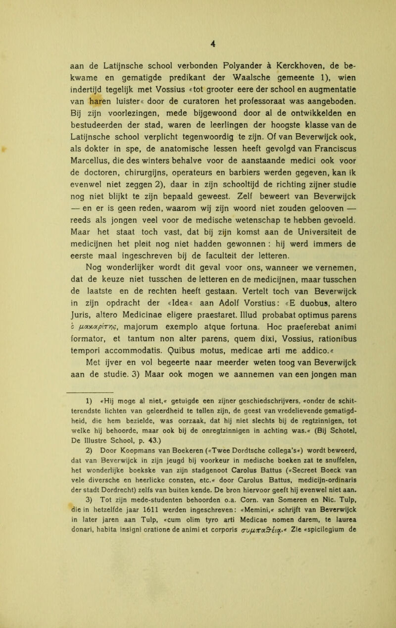 aan de Latijnsche school verbonden Polyander ä Kerckhoven, de be- kwame en gematigde predikant der Waalsche gemeente 1), wien indertijd tegelijk met Vossius «tot grooter eere der school en augmentatie van haren luister« door de curatoren het professoraat was aangeboden. Bij zijn voorlezingen, mede bijgewoond door al de ontwikkelden en bestudeerden der stad, waren de leerlingen der hoogste klasse van de Latijnsche school verplicht tegenwoordig te zijn. Of van Beverwijck ook, als dokter in spe, de anatomische lessen heeft gevolgd van Franciscus Marcellus, die des winters behalve voor de aanstaande medici ook voor de doctoren, chirurgijns, operateurs en barbiers werden gegeven, kan ik evenwel niet zeggen 2), daar in zijn schooltijd de richting zijner studie nog niet blijkt te zijn bepaald geweest. Zelf beweert van Beverwijck — en er is geen reden, waarom wij zijn woord niet zouden gelooven — reeds als jongen veel voor de medische wetenschap te hebben gevoeld. Maar het staat toch vast, dat bij zijn komst aan de Universiteit de medicijnen het pleit nog niet hadden gewonnen : hij werd immers de eerste maal ingeschreven bij de faculteit der letteren. Nog wonderlijker wordt dit geval voor ons, wanneer we vernemen, dat de keuze niet tusschen de letteren en de medicijnen, maar tusschen de laatste en de rechten heeft gestaan. Vertelt toch van Beverwijck in zijn opdracht der «Idea« aan Adolf Vorstius: «E duobus, altero Juris, altero Medicinae eligere praestaret. Illud probabat optimus parens c /uixytxptTYic, majorum exemplo atque fortuna. Hoe praeferebat animi formator, et tantum non alter parens, quem dixi, Vossius, rationibus tempori accommodatis. Quibus motus, medicae arti me addico.« Met ijver en vol begeerte naar meerder weten toog van Beverwijck aan de studie. 3) Maar ook mogen we aannemen van een jongen man 1) «Hij moge al niet,« getuigde een zijner geschiedschrijvers, «onder de schit- terendste lichten van geleerdheid te tellen zijn, de geest van vredelievende gematigd- heid, die hem bezielde, was oorzaak, dat hij niet slechts bij de regtzinnigen, tot welke hij behoorde, maar ook bij de onregtzinnigen in achting was.« (Bij Schotel, De Illustre School, p. 43.) 2) Door Koopmans van Boekeren («Twee Dordtsche collega’s«) wordt beweerd, dat van Beverwijck in zijn jeugd bij voorkeur in medische boeken zat te snuffelen, het wonderlijke boekske van zijn stadgenoot Carolus Battus («Secreet Boeck van vele diversche en heerlicke consten, etc.« door Carolus Battus, medicijn-ordinaris der stadt Dordrecht) zelfs van buiten kende. De bron hiervoor geeft hij evenwel niet aan. 3) Tot zijn mede-studenten behoorden o.a. Corn. van Someren en Nie. Tulp, die in hetzelfde jaar 1611 werden ingeschreven: «Memini,« schrijft van Beverwijck in later jaren aan Tulp, «cum olim tyro arti Medicae nomen darem, te laurea donari, habita insigni oratione de animi et corporis au/xyra.^-iia.-* Zie «spicilegium de