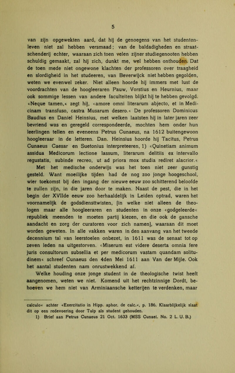 van zijn opgewekten aard, dat hij de genoegens van het studenten- leven niet zal hebben versmaad; van de baldadigheden en straat- schenderij echter, waaraan zich toen velen zijner studiegenooten hebben schuldig gemaakt, zal hij zich, dunkt me, wel hebben onthouden. Dat de toen mede niet ongewone klachten der professoren over traagheid en slordigheid in het studeeren, van Beverwijck niet hebben gegolden, weten we evenwel zeker. Niet alleen hoorde hij immers met lust de voordrachten van de hoogleeraren Pauw, Vorstius en Heurnius, maar ook sommige lessen van andere faculteiten blijkt hij te hebben gevolgd. «Neque tarnen,« zegt hij, «amore omni literarum abjecto, et in Medi- cinam transfuso, castra Musarum desero.« De professoren Dominicus Baudius en Daniel Heinsius, met welken laatsten hij in later jaren zeer bevriend was en geregeld correspondeerde, mochten hem onder hun leerlingen tellen en eveneens Petrus Cunaeus, na 1612 buitengewoon hoogleeraar in de letteren. Dan. Heinsius hoorde hij Tacitus, Petrus Cunaeus Caesar en Suetonius interpreteeren, 1) «Quinetiam animum assidua Medicorum lectione lassum, literarum delitiis ex intervallo regustatis, subinde recreo, ut ad priora mox studia rediret alacrior.« Met het medische onderwijs was het toen niet zeer gunstig gesteld. Want moeilijke tijden had de nog zoo jonge hoogeschool, wier toekomst bij den ingang der nieuwe eeuw zoo schitterend beloofde te zullen zijn, in die jaren door te maken. Naast de pest, die in het begin der XVIIde eeuw zoo herhaaldelijk in Leiden optrad, waren het voornamelijk de godsdiensttwisten, [in welke niet alleen de theo- logen maar alle hoogleeraren en studenten in onze «godgeleerde« republiek meenden te moeten partij kiezen, en die ook de gansche aandacht en zorg der curatoren voor zich namen], waaraan dit moet worden geweten. In alle vakken waren in den aanvang van het tweede decennium tal van leerstoelen onbezet, in 1611 was de senaat tot op zeven leden na uitgestorven. «Miserum est videre deserta omnia fere juris consultorum subsellia et per medicorum vastam quandam solitu- dinem« schreef Cunaeus den 4den Mei 1611 aan Van der Mijle. Ook het aantal studenten nam onrustwekkend af. Welke houding onze jonge student in de theologische twist heeft aangenomen, weten we niet. Komend uit het rechtzinnige Dordt, be- hoeven we hem niet van Arminiaansche ketterijen te verdenken, maar calculo« achter «Exercitatio in Hipp. aphor. de calc.«, p. 186. Klaarblijkelijk slaat dit op een redevoering door Tulp als student gehouden. 1) Brief aan Petrus Cunaeus 21 Oct. 1633 (MSS Cunaei. No. 2 L. U. B.)