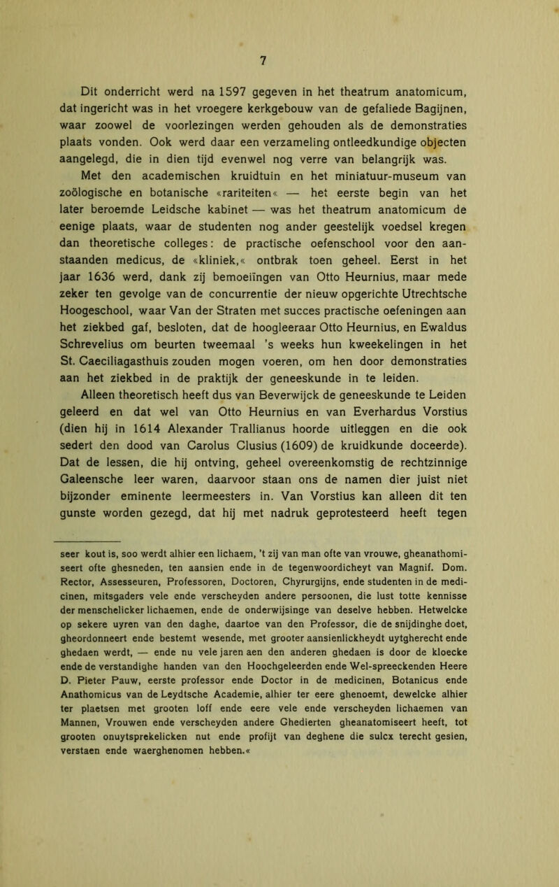 Dit onderricht werd na 1597 gegeven in het theatrum anatomicum, dat ingericht was in het vroegere kerkgebouw van de getaliede Bagijnen, waar zoowel de voorlezingen werden gehouden als de demonstraties plaats vonden. Ook werd daar een verzameling ontleedkundige objecten aangelegd, die in dien tijd evenwel nog verre van belangrijk was. Met den academischen kruidtuin en het miniatuur-museum van zoölogische en botanische «rariteiten« — het eerste begin van het later beroemde Leidsche kabinet — was het theatrum anatomicum de eenige plaats, waar de studenten nog ander geestelijk voedsel kregen dan theoretische colleges: de practische oefenschool voor den aan- staanden medicus, de «kliniek,« ontbrak toen geheel. Eerst in het jaar 1636 werd, dank zij bemoeiingen van Otto Heurnius, maar mede zeker ten gevolge van de concurrentie der nieuw opgerichte Utrechtsche Hoogeschool, waar Van der Straten met succes practische oefeningen aan het ziekbed gaf, besloten, dat de hoogleeraar Otto Heurnius, en Ewaldus Schrevelius om beurten tweemaal ’s weeks hun kweekelingen in het St. Caeciliagasthuis zouden mogen voeren, om hen door demonstraties aan het ziekbed in de praktijk der geneeskunde in te leiden. Alleen theoretisch heeft dus van Beverwijck de geneeskunde te Leiden geleerd en dat wel van Otto Heurnius en van Everhardus Vorstius (dien hij in 1614 Alexander Trallianus hoorde uitleggen en die ook sedert den dood van Carolus Clusius (1609) de kruidkunde doceerde). Dat de lessen, die hij ontving, geheel overeenkomstig de rechtzinnige Galeensche leer waren, daarvoor staan ons de namen dier juist niet bijzonder eminente leermeesters in. Van Vorstius kan alleen dit ten gunste worden gezegd, dat hij met nadruk geprotesteerd heeft tegen seer kout is, soo werdt alhier een lichaem, ’t zij van man ofte van vrouwe, gheanathomi- seert ofte ghesneden, ten aansien ende in de tegenwoordicheyt van Magnif. Dom. Rector, Assesseuren, Professoren, Doctoren, Chyrurgijns, ende studenten in de medi- cinen, mitsgaders vele ende verscheyden andere persoonen, die lust totte kennisse der menschelicker lichaemen, ende de onderwijsinge van deselve hebben. Hetwelcke op sekere uyren van den daghe, daartoe van den Professor, die de snijdinghe doet, gheordonneert ende bestemt wesende, met grooter aansienlickheydt uytgherecht ende ghedaen werdt, — ende nu vele jaren aen den anderen ghedaen is door de kloecke ende de verstandighe handen van den Hoochgeleerden ende Wel-spreeckenden Heere D. Pieter Pauw, eerste professor ende Doctor in de medicinen, Botanicus ende Anathomicus van de Leydtsche Academie, alhier ter eere ghenoemt, dewelcke alhier ter plaetsen met grooten loff ende eere vele ende verscheyden lichaemen van Mannen, Vrouwen ende verscheyden andere Ghedierten gheanatomiseert heeft, tot grooten onuytsprekelicken nut ende profijt van deghene die sulcx terecht gesien, verstaen ende waerghenomen hebben.«
