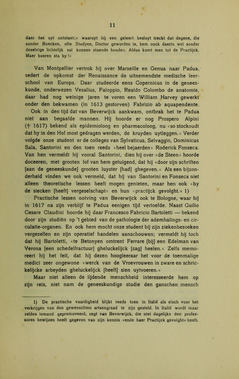 daer het uyt ontstaet;« waaruyt hij een geleert besluyt treckt dat degene, die sonder Boecken, ofte Studyen, Doctor geworden is, hem oock daerin wel sonder deselvige lichtelijk sal können staende houden. Aldus komt men tot de Practijck. Maer boeren sta by!« Van Montpellier vertrok hij over Marseille en Genua naar Padua, sedert de opkomst der Renaissance de uitnemendste medische leer- school van Europa. Daar studeerde eens Copernicus in de genees- kunde, onderwezen Vesalius, Faloppio, Realdo Colombo de anatomie, daar had nog weinige jaren te voren een William Harvey gewerkt onder den bekwamen (in 1613 gestorven) Fabrizio ab aquapendente. Ook in den tijd dat van Beverwijck aankwam, ontbrak het te Padua niet aan begaafde mannen. Hij hoorde er nog Prospero Alpini (t 1617) bekend als epidemioloog en pharmacoloog, nu «so stockoudt dat hy in den Hof most gedragen werden, de kruyden uytleggen.« Verder volgde onze student er de colleges van Sylvaticus, Selvaggio, Dominicus Sala, Santorini en den toen reeds «heel bejaerden« Roderick Fonseca. Van hen vermeldt hij vooral Santorini, dien hij over «de Steen« hoorde doceeren, met grooten lof van hem getuigend, dat hij «door sijn schriften [aan de geneeskunde] grooten luyster [had] ghegeven.« Als een bijzon- derheid vinden we ook vermeld, dat hij van Santorini en Fonseca niet alleen theoretische lessen heeft mogen genieten, maar hen ook «by de siecken [heeft] vergeselschapt« en hun «practijck gevolght.« 1) Practische lessen ontving van Beverwijck ook te Bologne, waar hij in 1617 na zijn verblijf te Padua eenigen tijd vertoefde. Naast Guilio Cesare Claudini hoorde hij daar Francesco Fabricio Bartoletti — bekend door zijn studiën op ’t gebied van de pathologie der ademhalings- en cir- culatie-organen. En ook hem mocht onze student bij zijn ziekenbezoeken vergezellen en zijn operatief handelen aanschouwen; vermeldt hij toch dat hij Bartoletti, «te Betonyen omtrent Ferrare [bij] een Edelman van Verona [een schedelfractuur] gheluckelijck [zag] heelen.« Zelfs memo- reert hij het feit, dat hij dezen hoogleeraar het voor de toenmalige medici zeer ongewone «werck van de Vroevrouwen in zware en schric- kelijcke arbeyden gheluckelijck [heeft] sien uytvoeren.« Maar niet alleen de lijdende menschheid interesseerde hem op zijn reis, niet nam de geneeskundige studie den ganschen mensch 1) De practische vaardigheid blijkt reeds toen in Italië als eisch voor het verkrijgen van den gewenschten artsengraad te zijn gesteld. In Italië wordt maar zelden iemand gepromoveerd, zegt van Beverwijck, die niet dagelijks den profes- soren bewijzen heeft gegeven van zijn kennis «ende haer Practijck gevolght« heeft.
