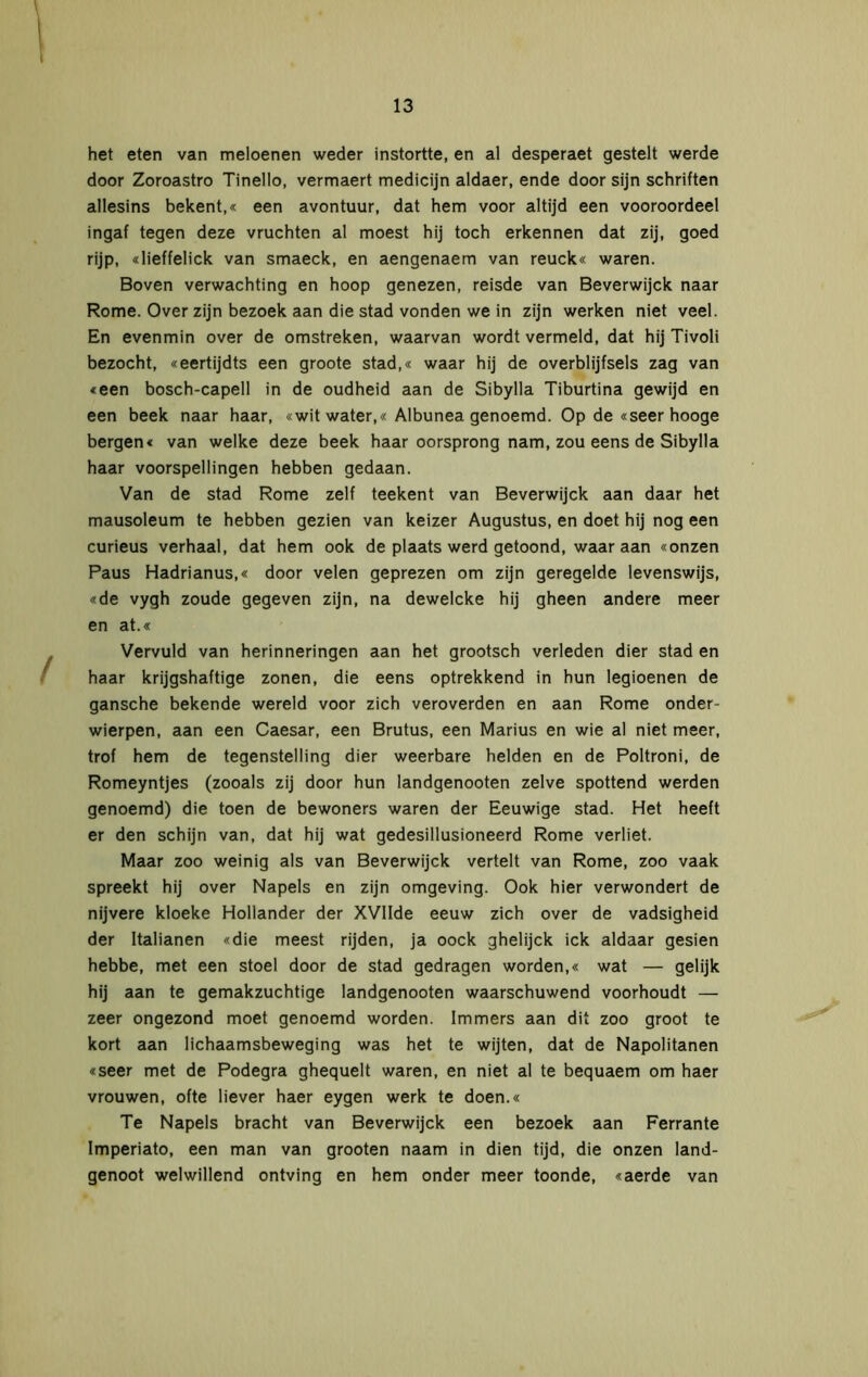 het eten van meloenen weder instortte, en al desperaet gestelt werde door Zoroastro Tinello, vermaert medicijn aldaer, ende door sijn schriften allesins bekent,« een avontuur, dat hem voor altijd een vooroordeel ingaf tegen deze vruchten al moest hij toch erkennen dat zij, goed rijp, «lieffelick van smaeck, en aengenaem van reuck« waren. Boven verwachting en hoop genezen, reisde van Beverwijck naar Rome. Over zijn bezoek aan die stad vonden we in zijn werken niet veel. En evenmin over de omstreken, waarvan wordt vermeld, dat hij Tivoli bezocht, «eertijdts een groote stad,« waar hij de overblijfsels zag van «een bosch-capell in de oudheid aan de Sibylla Tiburtina gewijd en een beek naar haar, «wit water,« Albunea genoemd. Op de «seer hooge bergen« van welke deze beek haar oorsprong nam, zou eens de Sibylla haar voorspellingen hebben gedaan. Van de stad Rome zelf teekent van Beverwijck aan daar het mausoleum te hebben gezien van keizer Augustus, en doet hij nog een curieus verhaal, dat hem ook de plaats werd getoond, waar aan «onzen Paus Hadrianus,« door velen geprezen om zijn geregelde levenswijs, «de vygh zoude gegeven zijn, na dewelcke hij gheen andere meer en at.« Vervuld van herinneringen aan het grootsch verleden dier stad en haar krijgshaftige zonen, die eens optrekkend in hun legioenen de gansche bekende wereld voor zich veroverden en aan Rome onder- wierpen, aan een Caesar, een Brutus, een Marius en wie al niet meer, trof hem de tegenstelling dier weerbare helden en de Poltroni, de Romeyntjes (zooals zij door hun landgenooten zelve spottend werden genoemd) die toen de bewoners waren der Eeuwige stad. Het heeft er den schijn van, dat hij wat gedesillusioneerd Rome verliet. Maar zoo weinig als van Beverwijck vertelt van Rome, zoo vaak spreekt hij over Napels en zijn omgeving. Ook hier verwondert de nijvere kloeke Hollander der XVlIde eeuw zich over de vadsigheid der Italianen «die meest rijden, ja oock ghelijck ick aldaar gesien hebbe, met een stoel door de stad gedragen worden,« wat — gelijk hij aan te gemakzuchtige landgenooten waarschuwend voorhoudt — zeer ongezond moet genoemd worden. Immers aan dit zoo groot te kort aan lichaamsbeweging was het te wijten, dat de Napolitanen «seer met de Podegra ghequelt waren, en niet al te bequaem om haer vrouwen, ofte liever haer eygen werk te doen.« Te Napels bracht van Beverwijck een bezoek aan Ferrante Imperiato, een man van grooten naam in dien tijd, die onzen land- genoot welwillend ontving en hem onder meer toonde, «aerde van
