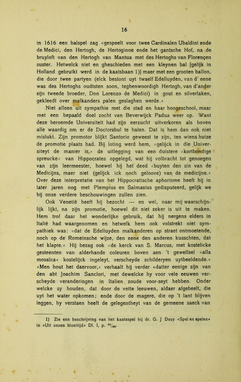 in 1616 een balspel zag «gespeelt voor twee Cardinalen Ubaldini ende de Medici, den Hertogh, de Hertoginne ende het gantsche Hof, na de bruyloft van den Hertogh van Mantua met des Hertoghs van Florenpen suster. Hetwelck niet en gheschieden met een kleynen bal [gelijk in Holland gebruikt werd in de kaatsbaan 1)] maer met een grooten ballon, die door twee partyen (elck bestont uyt twaelf Edelluyden, van d’ eene was des Hertoghs oudtsten soon, teghenwoordigh Hertogh, van d’ander sijn tweede broeder, Don Lorenzo de Medici) in gout en silverlaken, gekleedt over malkanders palen geslaghen werde.« Niet alleen uit sympathie met die stad en haar hoogeschool, maar met een bepaald doel zocht van Beverwijck Padua weer op. Want deze beroemde Universiteit had zijn eerzucht uitverkoren als boven alle waardig om er de Doctorsbul te halen. Dat is hem dan ook niet mislukt. Zijn promotor blijkt Santorio geweest te zijn, ten wiens huize de promotie plaats had. Bij loting werd hem, «gelijck in die Univer- siteyt de manier is,« de uitlegging van een duistere «kortbondige spreucke« van Hippocrates opgelegd, wat hij volbracht tot genoegen van zijn leermeester, hoewel hij het deed «buyten den sin van de Medicijns, maer niet (gelijck ick noch geloove) van de medicijne.« Over deze interpretatie van het Hippocratische aphorisme heeft hij in later jaren nog met Plempius en Salmasius gedisputeerd, gelijk we bij onze verdere beschouwingen zullen zien. Ook Venetië heeft hij bezocht — en wel, naar mij waarschijn- lijk lijkt, na zijn promotie, hoewel dit niet zeker is uit te maken. Hem trof daar het wonderlijke gebruik, dat hij nergens elders in Italië had waargenomen en hetwelk hem ook volstrekt niet sym- pathiek was: «dat de Edelluyden malkanderen op straet ontmoetende, noch op de Romeinsche wijze, den eene den anderen kusschten, dat het klapte.« Hij bezag ook «de kerck van S. Marcus, met kostelicke gesteenten van alderhande coleuren boven aen ’t gewelfsel «alla mosaïca« kostelijck ingeleyt, verscheyde schilderyen uytbeeldende.« «Men hout het daervoor,« verhaalt hij verder «datter eenige zijn van den abt Joachim Sanclori, met dewelcke hy voor vele eeuwen ver- scheyde veranderingen in Italien zoude voor-seyt hebben. Onder welcke sy houden, dat door de vette leeuwen, aldaer afgebeelt, die uyt het water opkomen; ende door de magere, die op ’t lant blijven leggen, hy verstaen heeft de gelegentheyt van de gemeene saeck van 1) Zie een beschrijving van het kaatsspel bij dr. G. J Dozy »Spel en spelen« in «Uit onzen bloeitijd« Dl. I. P-