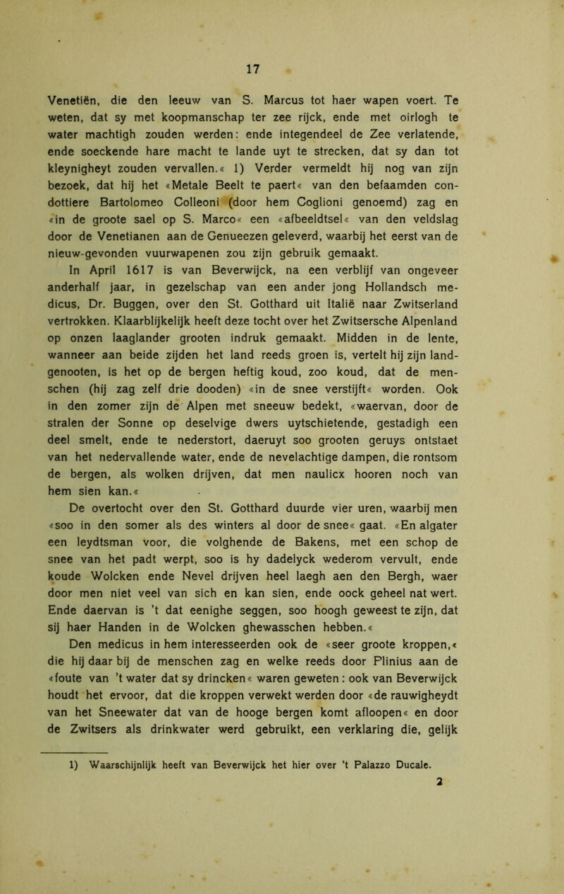 Venetiën, die den leeuw van S. Marcus tot haer wapen voert. Te weten, dat sy met koopmanschap ter zee rijck, ende met oirlogh te water machtigh zouden werden: ende integendeel de Zee verlatende, ende soeckende hare macht te lande uyt te strecken, dat sy dan tot kleynigheyt zouden vervallen.« 1) Verder vermeldt hij nog van zijn bezoek, dat hij het «Metale Beelt te paert« van den befaamden con- dottiere Bartolomeo Colleoni (door hem Coglioni genoemd) zag en «in de groote sael op S. Marco« een «afbeeldtsel« van den veldslag door de Venetianen aan de Genueezen geleverd, waarbij het eerst van de nieuw-gevonden vuurwapenen zou zijn gebruik gemaakt. In April 1617 is van Beverwijck, na een verblijf van ongeveer anderhalf jaar, in gezelschap van een ander jong Hollandsch me- dicus, Dr. Buggen, over den St. Gotthard uit Italië naar Zwitserland vertrokken. Klaarblijkelijk heeft deze tocht over het Zwitsersche Alpenland op onzen laaglander grooten indruk gemaakt. Midden in de lente, wanneer aan beide zijden het land reeds groen is, vertelt hij zijn land- genooten, is het op de bergen heftig koud, zoo koud, dat de men- schen (hij zag zelf drie dooden) «in de snee verstijft« worden. Ook in den zomer zijn de Alpen met sneeuw bedekt, «waervan, door de stralen der Sonne op deselvige dwers uytschietende, gestadigh een deel smelt, ende te nederstort, daeruyt soo grooten geruys ontstaet van het nedervallende water, ende de nevelachtige dampen, die rontsom de bergen, als wolken drijven, dat men naulicx hooren noch van hem sien kan.« De overtocht over den St. Gotthard duurde vier uren, waarbij men «soo in den somer als des winters al door de snee« gaat. «En algater een leydtsman voor, die volghende de Bakens, met een schop de snee van het padt werpt, soo is hy dadelyck wederom vervult, ende koude Wolcken ende Nevel drijven heel laegh aen den Bergh, waer door men niet veel van sich en kan sien, ende oock geheel nat wert. Ende daervan is ’t dat eenighe seggen, soo hoogh geweest te zijn, dat sij haer Handen in de Wolcken ghewasschen hebben.« Den medicus in hem interesseerden ook de «seer groote kroppen,« die hij daar bij de menschen zag en welke reeds door Flinius aan de «foute van ’t water dat sy drincken« waren geweten : ook van Beverwijck houdt het ervoor, dat die kroppen verwekt werden door «de rauwigheydt van het Sneewater dat van de hooge bergen komt afloopen« en door de Zwitsers als drinkwater werd gebruikt, een verklaring die, gelijk 1) Waarschijnlijk heeft van Beverwijck het hier over ’t Palazzo Ducale. 2