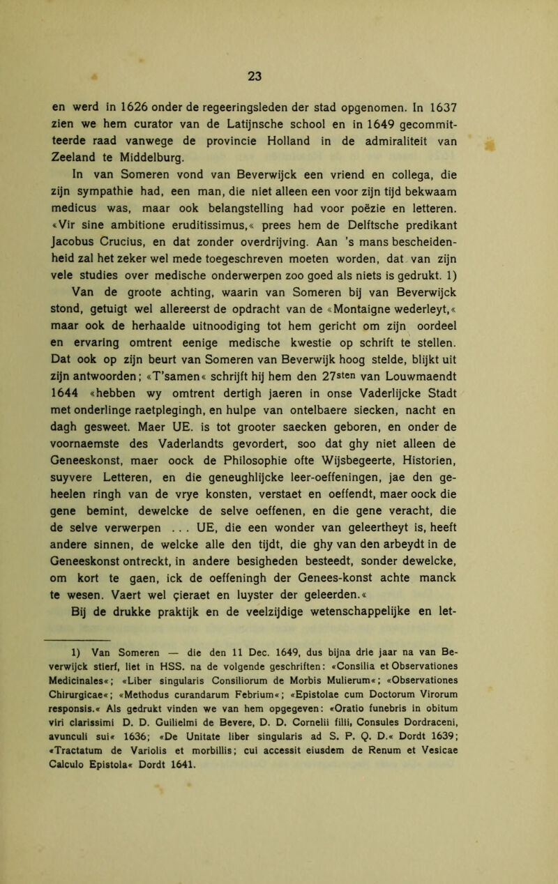 en werd in 1626 onder de regeeringsleden der stad opgenomen. In 1637 zien we hem curator van de Latijnsche school en in 1649 gecommit- teerde raad vanwege de provincie Holland in de admiraliteit van Zeeland te Middelburg. In van Someren vond van Beverwijck een vriend en collega, die zijn sympathie had, een man, die niet alleen een voor zijn tijd bekwaam medicus was, maar ook belangstelling had voor poëzie en letteren. «Vir sine ambitione eruditissimus,« prees hem de Delftsche predikant Jacobus Crucius, en dat zonder overdrijving. Aan ’s mans bescheiden- heid zal het zeker wel mede toegeschreven moeten worden, dat van zijn vele studies over medische onderwerpen zoo goed als niets is gedrukt. 1) Van de groote achting, waarin van Someren bij van Beverwijck stond, getuigt wel allereerst de opdracht van de «Montaigne wederleyt,« maar ook de herhaalde uitnoodiging tot hem gericht om zijn oordeel en ervaring omtrent eenige medische kwestie op schrift te stellen. Dat ook op zijn beurt van Someren van Beverwijk hoog stelde, blijkt uit zijn antwoorden; «T’samen« schrijft hij hem den 27sten Van Louwmaendt 1644 «hebben wy omtrent dertigh jaeren in onse Vaderlijcke Stadt met onderlinge raetplegingh, en hulpe van ontelbaere siecken, nacht en dagh gesweet. Maer UE. is tot grooter saecken geboren, en onder de voornaemste des Vaderlandts gevordert, soo dat ghy niet alleen de Geneeskonst, maer oock de Philosophie ofte Wijsbegeerte, Historien, suyvere Letteren, en die geneughlijcke leer-oeffeningen, jae den ge- heelen ringh van de vrye konsten, verstaet en oeffendt, maer oock die gene bemint, dewelcke de selve oeffenen, en die gene veracht, die de selve verwerpen .. . UE, die een wonder van geleertheyt is, heeft andere sinnen, de welcke alle den tijdt, die ghy van den arbeydt in de Geneeskonst ontreckt, in andere besigheden besteedt, sonder dewelcke, om kort te gaen, ick de oeffeningh der Genees-konst achte manck te wesen. Vaert wel gieraet en luyster der geleerden.« Bij de drukke praktijk en de veelzijdige wetenschappelijke en let- 1) Van Someren — die den 11 Dec. 1649, dus bijna drie jaar na van Be- verwijck stierf, liet in HSS. na de volgende geschriften: «Consilia et Observationes Medicinales«; «Liber singularis Consiliorum de Morbis Mulierum«; «Observationes Chirurgicae«; «Methodus curandarum Febrium«; «Epistolae cum Doctorum Virorum responsis.« Als gedrukt vinden we van hem opgegeven: «Oratio funebris in obitum vlri clarissimi D. D. Guilielmi de Bevere, D. D. Cornelii filii, Consules Dordraceni, avunculi sui« 1636; «De Unitate Über singularis ad S. P. Q. D.« Dordt 1639; «Tractatum de Variolis et morbillis; cui accessit eiusdem de Renum et Vesicae Calculo Epistola« Dordt 1641.