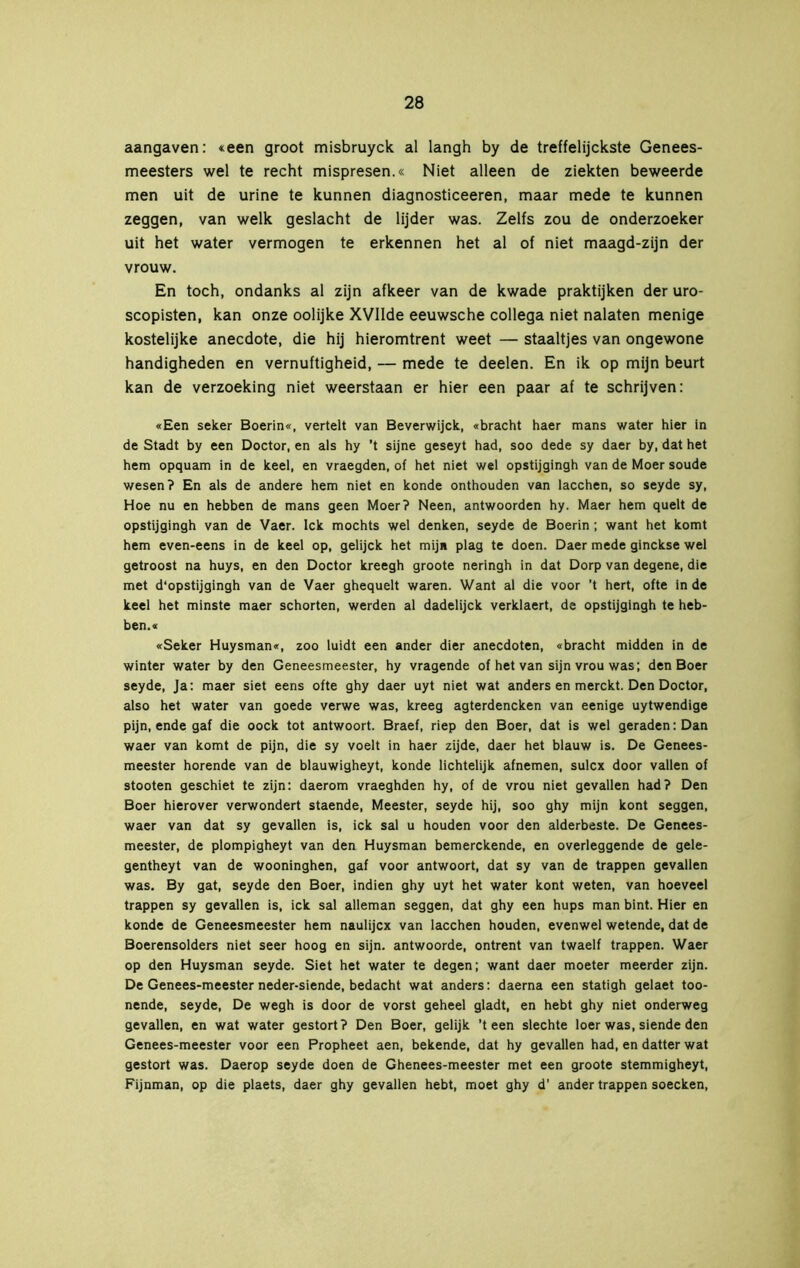 aangaven: «een groot misbruyck al langh by de treffelijckste Genees- meesters wel te recht mispresen.« Niet alleen de ziekten beweerde men uit de urine te kunnen diagnosticeeren, maar mede te kunnen zeggen, van welk geslacht de lijder was. Zelfs zou de onderzoeker uit het water vermogen te erkennen het al of niet maagd-zijn der vrouw. En toch, ondanks al zijn afkeer van de kwade praktijken der uro- scopisten, kan onze oolijke XVIIde eeuwsche collega niet nalaten menige kostelijke anecdote, die hij hieromtrent weet — staaltjes van ongewone handigheden en vernuftigheid, — mede te deelen. En ik op mijn beurt kan de verzoeking niet weerstaan er hier een paar af te schrijven: «Een seker Boerin«, vertelt van Beverwijck, «bracht haer mans water hier in de Stadt by een Doctor, en als hy ’t sijne geseyt had, soo dede sy daer by, dat het hem opquam in de keel, en vraegden, of het niet wel opstijgingh van de Moer soude wesen? En als de andere hem niet en konde onthouden van lacchen, so seyde sy, Hoe nu en hebben de mans geen Moer? Neen, antwoorden hy. Maer hem quelt de opstijgingh van de Vaer. lek mochts wel denken, seyde de Boerin ; want het komt hem even-eens in de keel op, gelijck het mij» plag te doen. Daer mede ginekse wel getroost na huys, en den Doctor kreegh groote neringh in dat Dorp van degene, die met d’opstijgingh van de Vaer ghequelt waren. Want al die voor ’t hert, ofte in de keel het minste maer schorten, werden al dadelijck verklaert, de opstijgingh te heb- ben.« «Seker Huysman«, zoo luidt een ander dier anecdoten, «bracht midden in de winter water by den Geneesmeester, hy vragende of het van sijnvrouwas; den Boer seyde, Ja: maer siet eens ofte ghy daer uyt niet wat anders en merekt. Den Doctor, also het water van goede verwe was, kreeg agterdeneken van eenige uytwendige pijn, ende gaf die oock tot antwoort. Braef, riep den Boer, dat is wel geraden: Dan waer van komt de pijn, die sy voelt in haer zijde, daer het blauw is. De Genees- meester horende van de blauwigheyt, konde lichtelijk afnemen, sulex door vallen of stooten geschiet te zijn: daerom vraeghden hy, of de vrou niet gevallen had? Den Boer hierover verwondert staende, Meester, seyde hij, soo ghy mijn kont seggen, waer van dat sy gevallen is, ick sal u houden voor den alderbeste. De Genees- meester, de plompigheyt van den Huysman bemerekende, en overleggende de gele- gentheyt van de wooninghen, gaf voor antwoort, dat sy van de trappen gevallen was. By gat, seyde den Boer, indien ghy uyt het water kont weten, van hoeveel trappen sy gevallen is, ick sal alleman seggen, dat ghy een hups man bint. Hier en konde de Geneesmeester hem naulijcx van lacchen houden, evenwel wetende, dat de Boerensolders niet seer hoog en sijn. antwoorde, ontrent van twaelf trappen. Waer op den Huysman seyde. Siet het water te degen; want daer moeter meerder zijn. De Genees-meester neder-siende, bedacht wat anders: daerna een statigh gelaet too- nende, seyde, De wegh is door de vorst geheel gladt, en hebt ghy niet onderweg gevallen, en wat water gestort? Den Boer, gelijk 'teen slechte loer was, siende den Genees-meester voor een Propheet aen, bekende, dat hy gevallen had, en datter wat gestort was. Daerop seyde doen de Ghenees-meester met een groote stemmigheyt, Fijnman, op die plaets, daer ghy gevallen hebt, moet ghy d’ ander trappen soecken,
