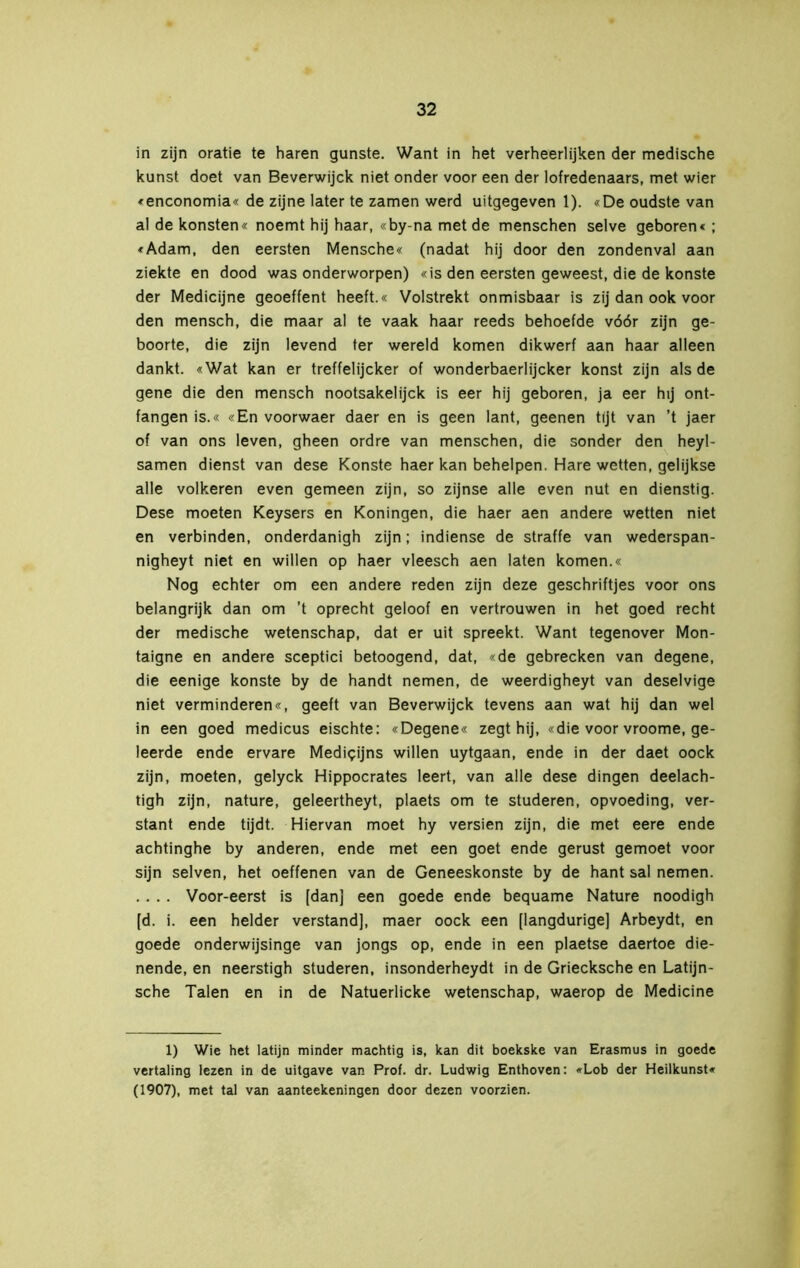 in zijn oratie te haren gunste. Want in het verheerlijken der medische kunst doet van Beverwijck niet onder voor een der lofredenaars, met wier «enconomia« de zijne later te zamen werd uitgegeven 1). «De oudste van al de konsten« noemt hij haar, «by-na met de menschen selve geboren« ; «Adam, den eersten Mensche« (nadat hij door den zondenval aan ziekte en dood was onderworpen) «is den eersten geweest, die de konste der Medicijne geoeffent heeft.« Volstrekt onmisbaar is zij dan ook voor den mensch, die maar al te vaak haar reeds behoefde vóór zijn ge- boorte, die zijn levend ter wereld komen dikwerf aan haar alleen dankt. «Wat kan er treffelijcker of wonderbaerlijcker konst zijn als de gene die den mensch nootsakelijck is eer hij geboren, ja eer hij ont- fangen is.« «En voorwaer daer en is geen lant, geenen tijt van ’t jaer of van ons leven, gheen ordre van menschen, die sonder den heyl- samen dienst van dese Konste haer kan behelpen. Hare wetten, gelijkse alle volkeren even gemeen zijn, so zijnse alle even nut en dienstig. Dese moeten Keysers en Köningen, die haer aen andere wetten niet en verbinden, onderdanigh zijn; indiense de straffe van wederspan- nigheyt niet en willen op haer vleesch aen laten komen.« Nog echter om een andere reden zijn deze geschriftjes voor ons belangrijk dan om ’t oprecht geloof en vertrouwen in het goed recht der medische wetenschap, dat er uit spreekt. Want tegenover Mon- taigne en andere sceptici betoogend, dat, «de gebrecken van degene, die eenige konste by de handt nemen, de weerdigheyt van deselvige niet verminderen«, geeft van Beverwijck tevens aan wat hij dan wel in een goed medicus eischte: «Degene« zegt hij, «die voor vroome, ge- leerde ende ervare Mediqijns willen uytgaan, ende in der daet oock zijn, moeten, gelyck Hippocrates leert, van alle dese dingen deelach- tigh zijn, nature, geleertheyt, plaets om te studeren, opvoeding, ver- stant ende tijdt. Hiervan moet hy versien zijn, die met eere ende achtinghe by anderen, ende met een goet ende gerust gemoet voor sijn selven, het oeffenen van de Geneeskonste by de hant sal nemen. . . . . Voor-eerst is [dan] een goede ende bequame Nature noodigh [d. i. een helder verstand], maer oock een [langdurige] Arbeydt, en goede onderwijsinge van jongs op, ende in een plaetse daertoe die- nende, en neerstigh studeren, insonderheydt in de Griecksche en Latijn- sche Talen en in de Natuerlicke wetenschap, waerop de Medicine 1) Wie het latijn minder machtig is, kan dit boekske van Erasmus in goede vertaling lezen in de uitgave van Prof. dr. Ludwig Enthoven: «Lob der Heilkunst« (1907), met tal van aanteekeningen door dezen voorzien.