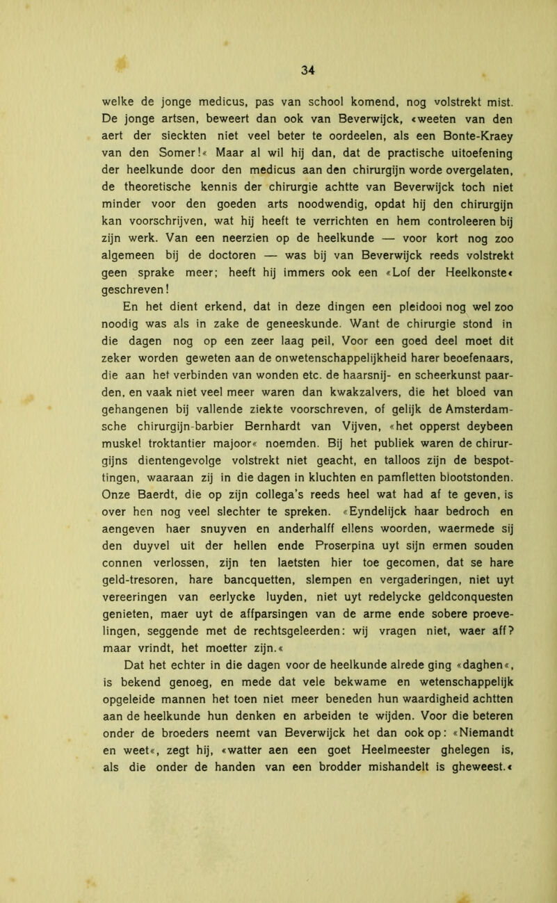 welke de jonge medicus, pas van school komend, nog volstrekt mist. De jonge artsen, beweert dan ook van Beverwijck, «weeten van den aert der sieckten niet veel beter te oordeelen, als een Bonte-Kraey van den Somer!« Maar al wil hij dan, dat de practische uitoefening der heelkunde door den medicus aan den chirurgijn worde overgelaten, de theoretische kennis der chirurgie achtte van Beverwijck toch niet minder voor den goeden arts noodwendig, opdat hij den chirurgijn kan voorschrijven, wat hij heeft te verrichten en hem controleeren bij zijn werk. Van een neerzien op de heelkunde — voor kort nog zoo algemeen bij de doctoren — was bij van Beverwijck reeds volstrekt geen sprake meer; heeft hij immers ook een «Lof der Heelkonste« geschreven! En het dient erkend, dat in deze dingen een pleidooi nog wel zoo noodig was als in zake de geneeskunde. Want de chirurgie stond in die dagen nog op een zeer laag peil, Voor een goed deel moet dit zeker worden geweten aan de onwetenschappelijkheid harer beoefenaars, die aan het verbinden van wonden etc. de haarsnij- en scheerkunst paar- den, en vaak niet veel meer waren dan kwakzalvers, die het bloed van gehangenen bij vallende ziekte voorschreven, of gelijk de Amsterdam- sche chirurgijn-barbier Bernhardt van Vijven, «het opperst deybeen muskei troktantier majoor« noemden. Bij het publiek waren de chirur- gijns dientengevolge volstrekt niet geacht, en talloos zijn de bespot- tingen, waaraan zij in die dagen in kluchten en pamfletten blootstonden. Onze Baerdt, die op zijn collega’s reeds heel wat had af te geven, is over hen nog veel slechter te spreken. «Eyndelijck haar bedroch en aengeven haer snuyven en anderhalff ellens woorden, waermede sij den duyvel uit der hellen ende Proserpina uyt sijn ermen souden connen verlossen, zijn ten laetsten hier toe gecomen, dat se hare geld-tresoren, hare bancquetten, slempen en vergaderingen, niet uyt vereeringen van eerlycke luyden, niet uyt redelycke geldconquesten genieten, maer uyt de affparsingen van de arme ende sobere proeve- lingen, seggende met de rechtsgeleerden: wij vragen niet, waer aff? maar vrindt, het moetter zijn.« Dat het echter in die dagen voor de heelkunde alrede ging «daghen«, is bekend genoeg, en mede dat vele bekwame en wetenschappelijk opgeleide mannen het toen niet meer beneden hun waardigheid achtten aan de heelkunde hun denken en arbeiden te wijden. Voor die beteren onder de broeders neemt van Beverwijck het dan ook op: «Niemandt en weet«, zegt hij, «watter aen een goet Heelmeester ghelegen is, als die onder de handen van een brodder mishandelt is gheweest.«